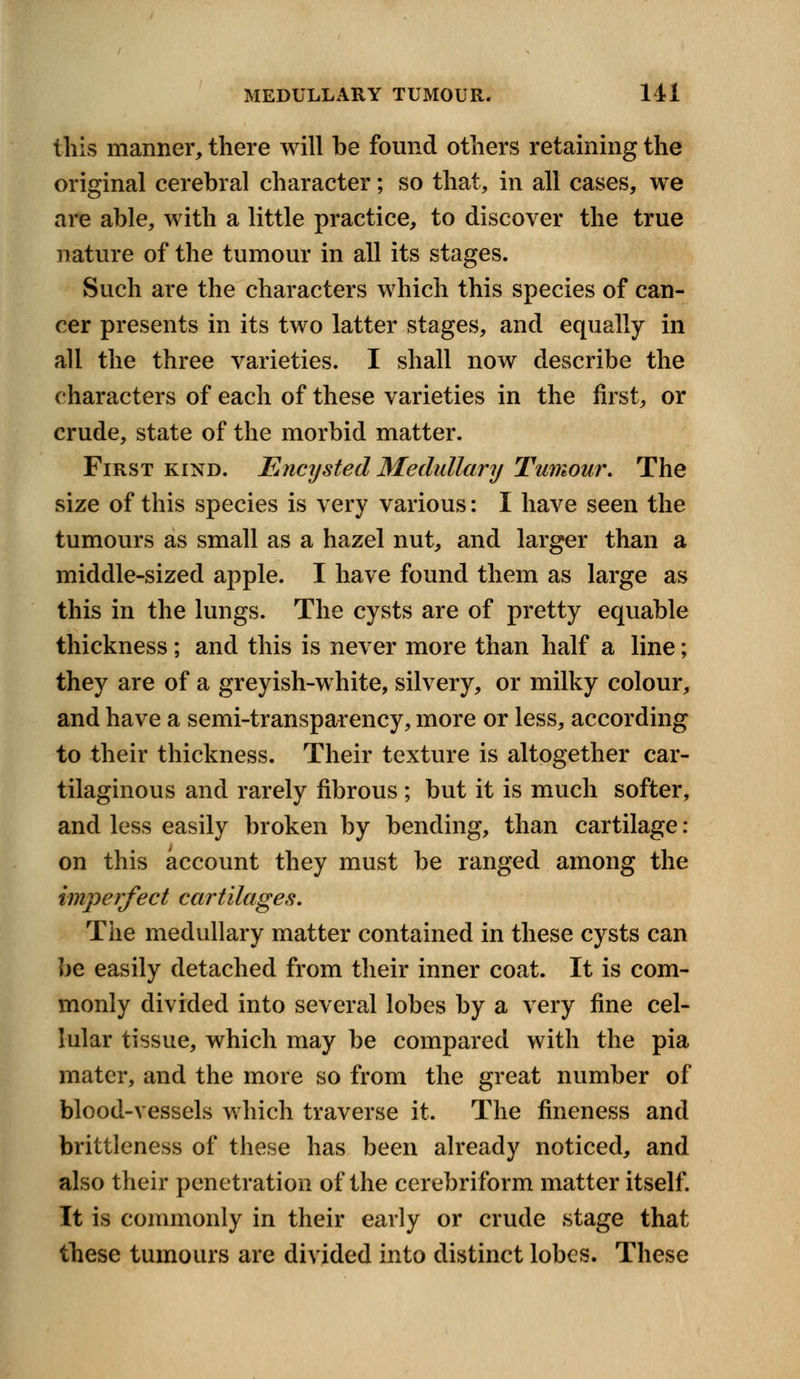 this manner, there will be found others retaining the original cerebral character; so that, in all cases, we are able, with a little practice, to discover the true nature of the tumour in all its stages. Such are the characters which this species of can- cer presents in its two latter stages, and equally in all the three varieties. I shall now describe the characters of each of these varieties in the first, or crude, state of the morbid matter. First kind. Encysted Medullary Tumour. The size of this species is very various: I have seen the tumours as small as a hazel nut, and larger than a middle-sized apple. I have found them as large as this in the lungs. The cysts are of pretty equable thickness ; and this is never more than half a line; they are of a greyish-white, silvery, or milky colour, and have a semi-transparency, more or less, according to their thickness. Their texture is altogether car- tilaginous and rarely fibrous ; but it is much softer, and less easily broken by bending, than cartilage: on this account they must be ranged among the imperfect cartilages. The medullary matter contained in these cysts can be easily detached from their inner coat. It is com- monly divided into several lobes by a very fine cel- lular tissue, which may be compared with the pia mater, and the more so from the great number of blood-vessels which traverse it. The fineness and brittleness of these has been already noticed, and also their penetration of the cerebriform matter itself. It is commonly in their early or crude stage that these tumours are divided into distinct lobes. These