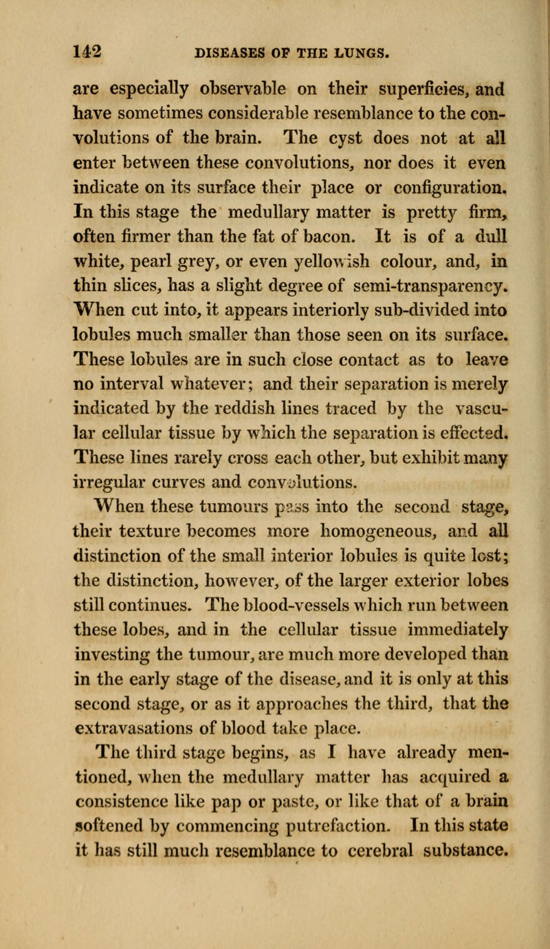 are especially observable on their superficies, and have sometimes considerable resemblance to the con- volutions of the brain. The cyst does not at all enter between these convolutions, nor does it even indicate on its surface their place or configuration. In this stage the medullary matter is pretty firm, often firmer than the fat of bacon. It is of a dull white, pearl grey, or even yellowish colour, and, in thin slices, has a slight degree of semi-transparency. When cut into, it appears interiorly sub-divided into lobules much smaller than those seen on its surface. These lobules are in such close contact as to leave no interval whatever; and their separation is merely indicated by the reddish lines traced by the vascu- lar cellular tissue by which the separation is effected. These lines rarely cross each other, but exhibit many irregular curves and convolutions. When these tumours pass into the second stage, their texture becomes more homogeneous, and all distinction of the small interior lobules is quite lost; the distinction, however, of the larger exterior lobes still continues. The blood-vessels which run between these lobes, and in the cellular tissue immediately investing the tumour, are much more developed than in the early stage of the disease, and it is only at this second stage, or as it approaches the third, that the extravasations of blood take place. The third stage begins, as I have already men- tioned, when the medullary matter has acquired a consistence like pap or paste, or like that of a brain softened by commencing putrefaction. In this state it has still much resemblance to cerebral substance.