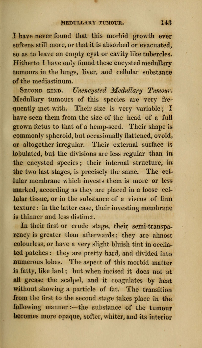 I have never found that this morbid growth ever softens still more, or that it is absorbed or evacuated, so as to leave an empty cyst or cavity like tubercles. Hitherto I have only found these encysted medullary tumours in the lungs, liver, and cellular substance of the mediastinum. Second kind. Unency steel Medullary Tumour. Medullary tumours of this species are very fre- quently met with. Their size is very variable; I have seen them from the size of the head of a full grown foetus to that of a hemp-seed. Their shape is commonly spheroid, but occasionally flattened, ovoid, or altogether irregular. Their external surface is lobulated, but the divisions are less regular than in the encysted species; their internal structure, in the two last stages, is precisely the same. The cel- lular membrane which invests them is more or less marked, according as they are placed in a loose cel- lular tissue, or in the substance of a viscus of firm texture: in the latter case, their investing membrane is thinner and less distinct. In their first or crude stage, their semi-transpa- rency is greater than afterwards; they are almost colourless, or have a very slight bluish tint in ocella- ted patches: they are pretty hard, and divided into numerous lobes. The aspect of this morbid matter is fatty, like lard; but when incised it does not at all grease the scalpel, and it coagulates by heat without showing a particle of fat. The transition from the first to the second stage takes place in the following manner:—the substance of the tumour becomes more opaque, softer, whiter, and its interior