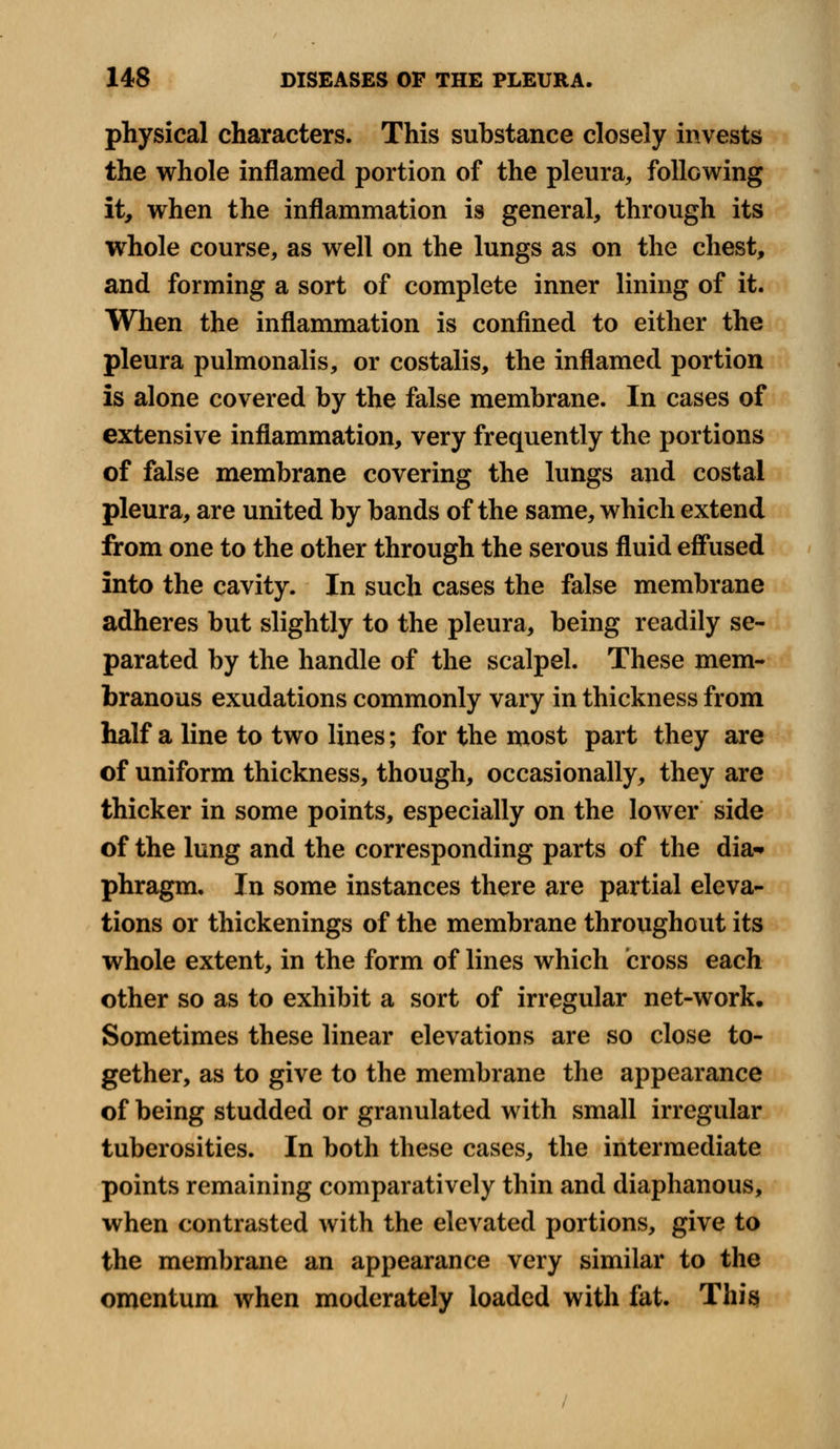 physical characters. This substance closely invests the whole inflamed portion of the pleura,, following it, when the inflammation is general, through its whole course, as well on the lungs as on the chest, and forming a sort of complete inner lining of it. When the inflammation is confined to either the pleura pulmonalis, or costalis, the inflamed portion is alone covered by the false membrane. In cases of extensive inflammation, very frequently the portions of false membrane covering the lungs and costal pleura, are united by bands of the same, which extend from one to the other through the serous fluid effused into the cavity. In such cases the false membrane adheres but slightly to the pleura, being readily se- parated by the handle of the scalpel. These mem- branous exudations commonly vary in thickness from half a line to two lines; for the most part they are of uniform thickness, though, occasionally, they are thicker in some points, especially on the lower side of the lung and the corresponding parts of the dia-» phragm. In some instances there are partial eleva- tions or thickenings of the membrane throughout its whole extent, in the form of lines which cross each other so as to exhibit a sort of irregular net-work. Sometimes these linear elevations are so close to- gether, as to give to the membrane the appearance of being studded or granulated with small irregular tuberosities. In both these cases, the intermediate points remaining comparatively thin and diaphanous, when contrasted with the elevated portions, give to the membrane an appearance very similar to the omentum when moderately loaded with fat. This