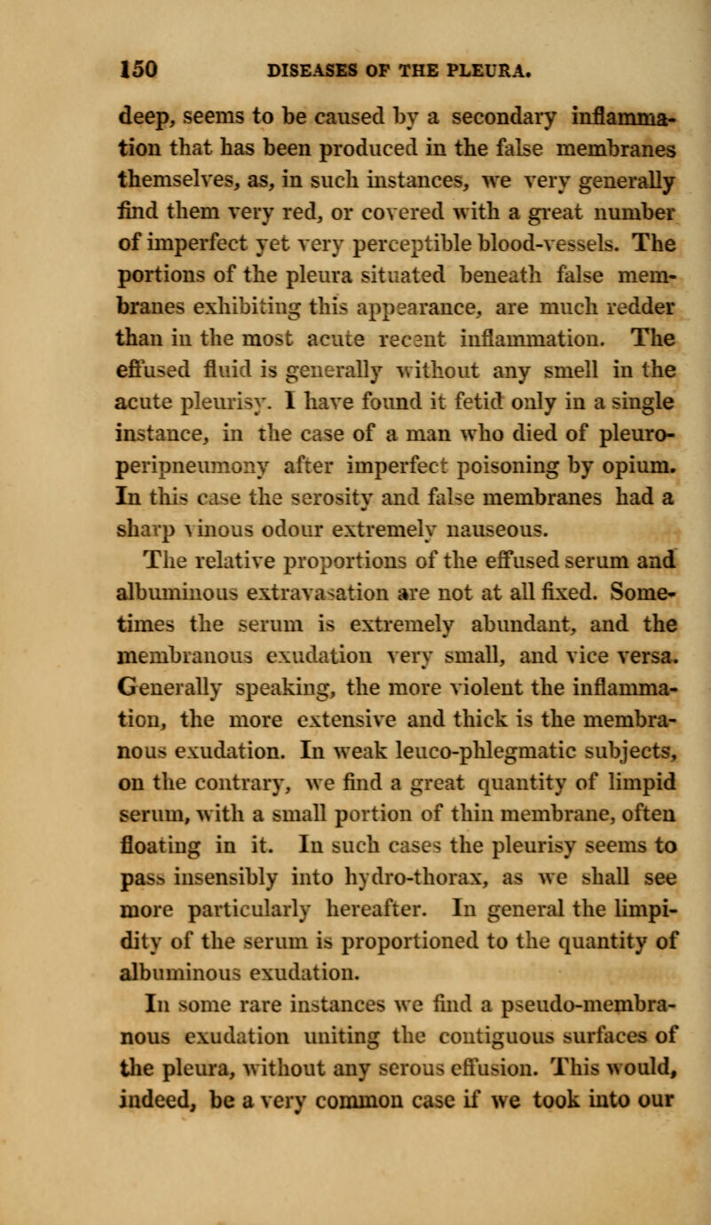 deep, seems to be caused by a secondary inflamma- tion that has been produced in the false membranes themselves, as, in such instances, we very generally find them very red, or covered with a great number of imperfect yet very perceptible blood-vessels. The portions of the pleura situated beneath false mem- branes exhibiting this appearance, are much redder than in the most acute recant inflammation. The effused fluid is generally without any smell in the acute pleurisy. 1 have found it fetid only in a single instance, in the case of a man who died of pleuro- peripneumony after imperfect poisoning by opium. In this i ise the serositv and false membranes had a sharp \ inous odour extremely nauseous. The relative proportions of the effused serum and albuminous extravasation are not at all fixed. Some- times the serum is extremely abundant, and the membranous exudation very small, and vice versa. Generally speaking, the more violent the inflamma- tion, the more extensive and thick is the membra- nous exudation. In weak leueo-phlegmatic subjects, on the contrary, we find a great quantity of limpid serum, with a small portion of thin membrane, often floating in it. In such cases the pleurisy seems to pass insensibly into hydro-thorax, M we >liall see more particularly hereafter. In general the limpi- dity of the serum is proportioned to the quantity of albuminous exudation. In some rare instances we find a pseudo-membra- nous exudation uniting the contiguous surfaces of the pleura, without any serous effusion. This would, indeed, be a very common case if we took into our