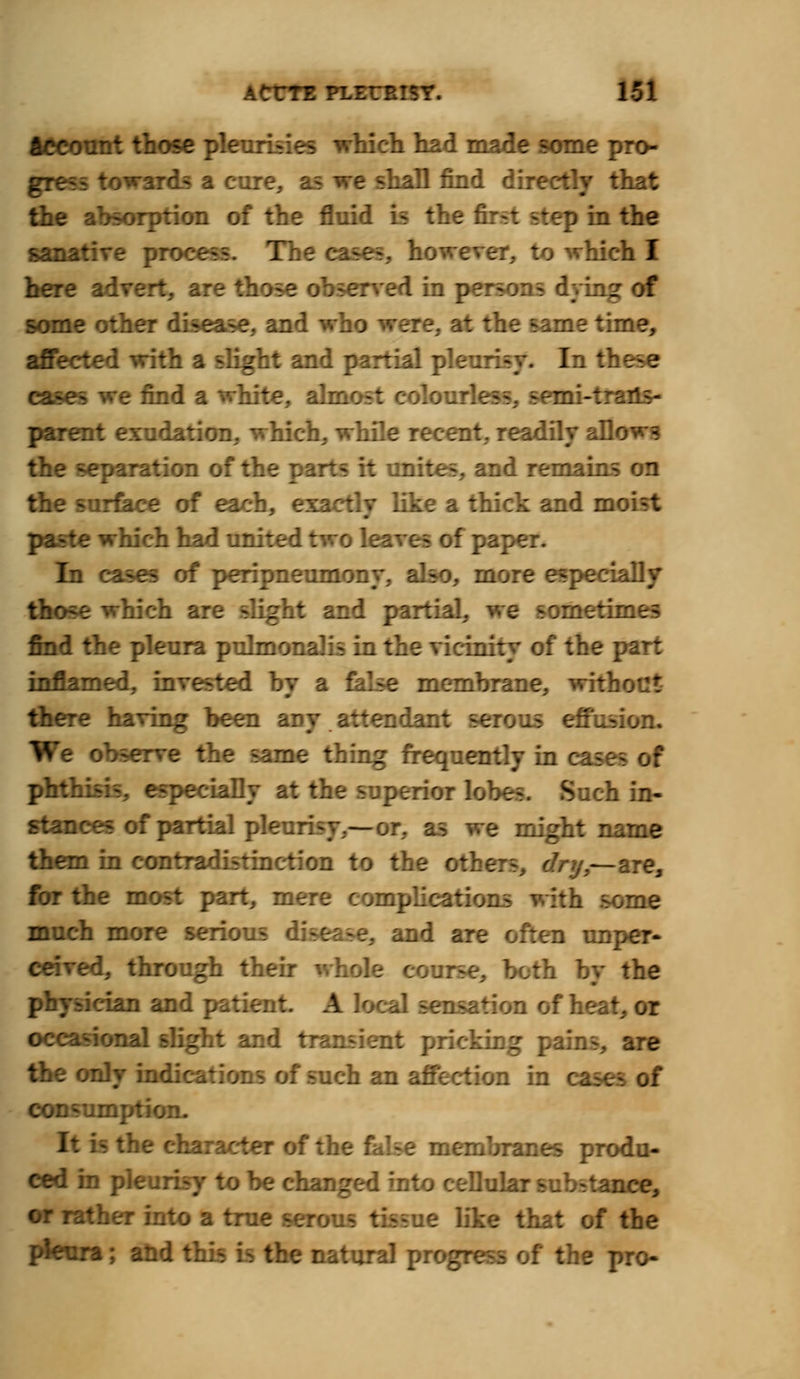 Account those pleurisies which had made some pro- gress towards a cure, a -hall find directly that the absorption of the fluid is the f rp in the sanative process. The cases, however, to which I here advert, are those observed in persons dying of some other disease, and who were, at the same time, affected with a slight and partial pleurisy. In these eases we find a white, almost colourless, semi-traHs- parent exudation, which, while recent, readily allows the separation of the parts it unites, and remains on the surface of each, exactlv like a thick and moist paste which had united two leaves of paper. In cases of peripneumony, also, more especially those which are slight and partial, we sometimes find the pleura pulmonalis in the vicinity of the part inflamed, invested by a false membrane, with there having been any attendant serous effusion. We observe the same thing frequently in case^ phthisis, especially at the superior lobes. Such in- stances of partial pleurisy,—or, as we might name them in contradistinction to the otl Vy,—are, for the most part, mere complications with some much more serious disease, and are often unper- ceived, through their whole i by the physician and patient. A lot f heat, or occasional slight and transient pricking pains, are the only indications of such an affection in cl consumption. It is the character of the false membranes produ- ced in pleurisy to be changed into ceDuk tance, or rather into a true serous tissue like that of the pleura; and this is the natural progress of the pro-