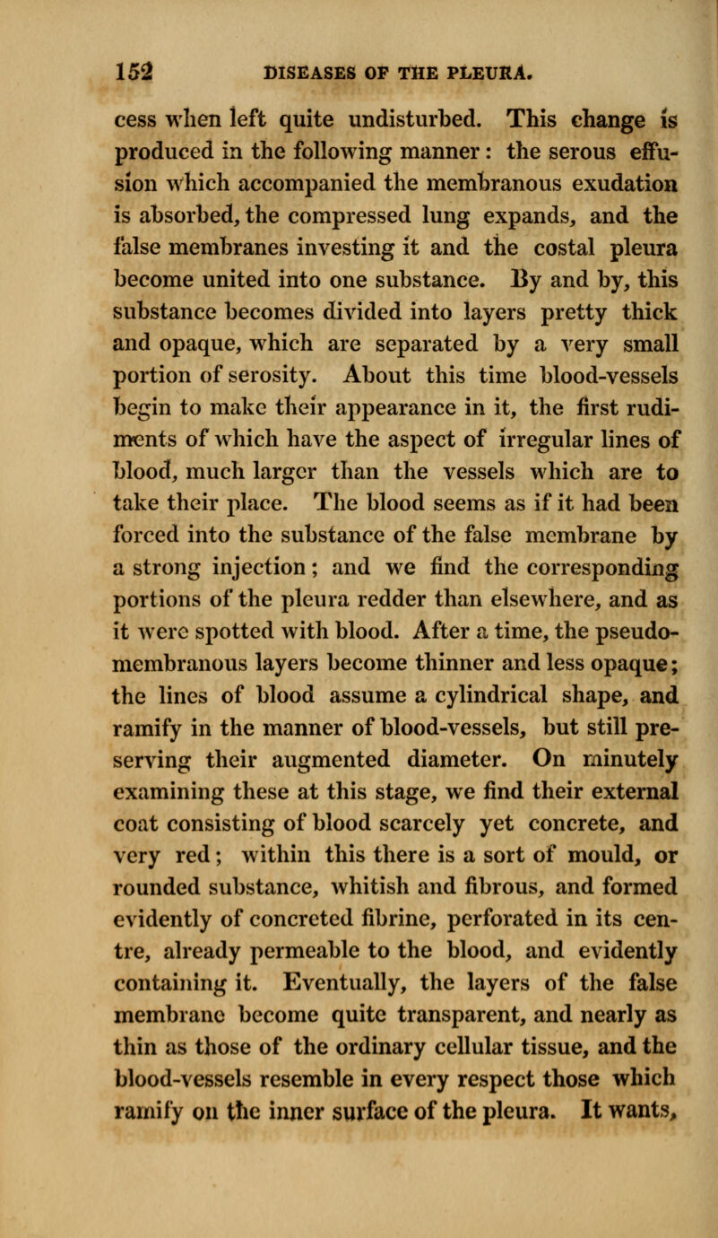 cess when left quite undisturbed. This change is produced in the following manner: the serous effu- sion which accompanied the membranous exudation is absorbed, the compressed lung expands, and the false membranes investing it and the costal pleura become united into one substance. By and by, this substance becomes divided into layers pretty thick and opaque, which are separated by a very small portion of serosity. About this time blood-vessels begin to make their appearance in it, the first rudi- ments of which have the aspect of irregular lines of blood, much larger than the vessels which are to take their place. The blood seems as if it had been forced into the substance of the false membrane by a strong injection; and we find the corresponding portions of the pleura redder than elsewhere, and as it were spotted with blood. After a time, the pseudo- membranous layers become thinner and less opaque; the lines of blood assume a cylindrical shape, and ramify in the manner of blood-vessels, but still pre- serving their augmented diameter. On minutely examining these at this stage, we find their external coat consisting of blood scarcely yet concrete, and very red; within this there is a sort of mould, or rounded substance, whitish and fibrous, and formed evidently of concreted fibrine, perforated in its cen- tre, already permeable to the blood, and evidently containing it. Eventually, the layers of the false membrane become quite transparent, and nearly as thin as those of the ordinary cellular tissue, and the blood-vessels resemble in every respect those which ramify on the inner surface of the pleura. It wants,
