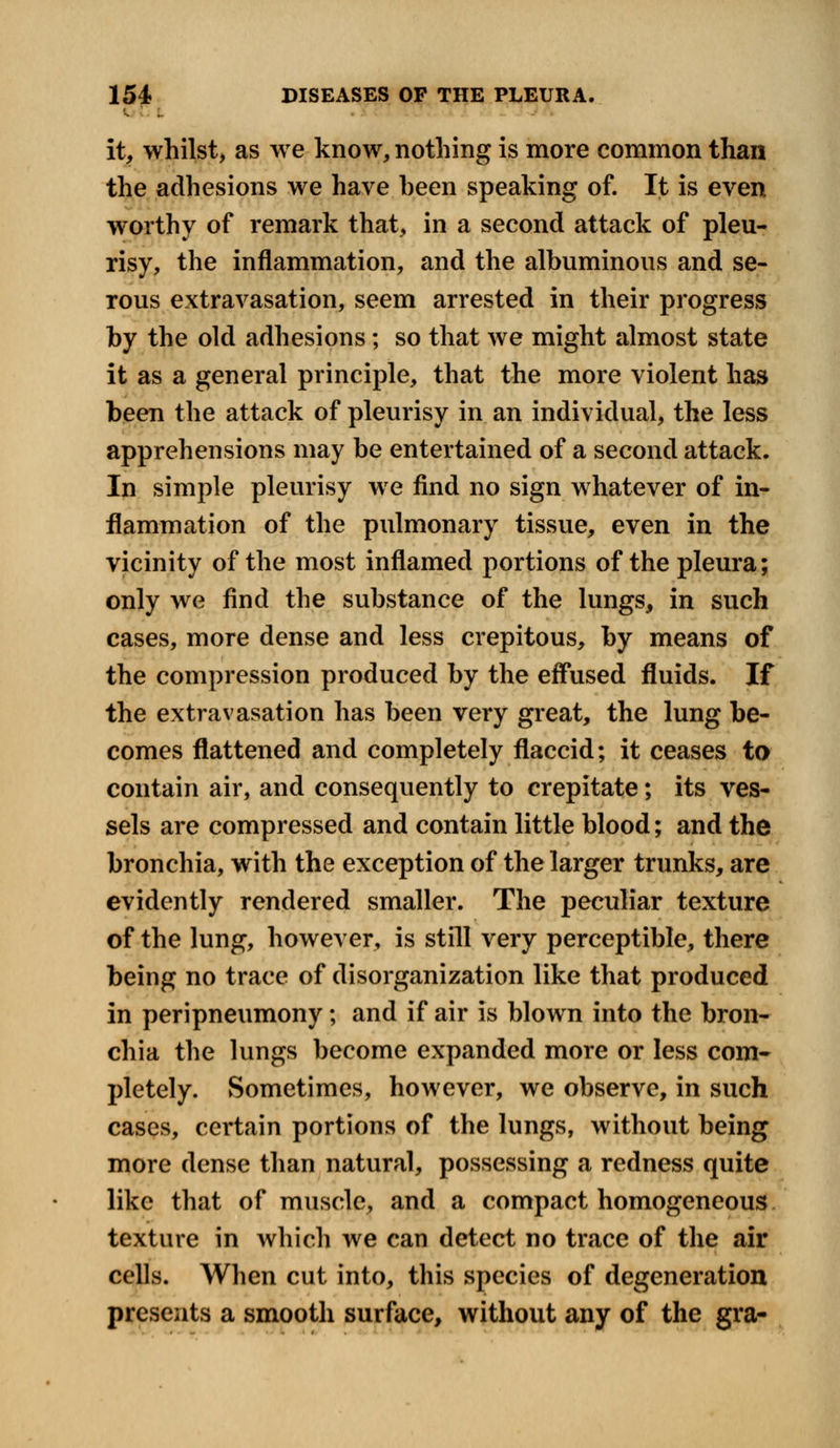 it, whilst, as we know, nothing is more common than the adhesions we have heen speaking of. It is even worthy of remark that, in a second attack of pleu- risy, the inflammation, and the albuminous and se- rous extravasation, seem arrested in their progress by the old adhesions; so that we might almost state it as a general principle, that the more violent has been the attack of pleurisy in an individual, the less apprehensions may be entertained of a second attack. In simple pleurisy we find no sign whatever of in- flammation of the pulmonary tissue, even in the vicinity of the most inflamed portions of the pleura; only we find the substance of the lungs, in such cases, more dense and less crepitous, by means of the compression produced by the effused fluids. If the extravasation has been very great, the lung be- comes flattened and completely flaccid; it ceases to contain air, and consequently to crepitate; its ves- sels are compressed and contain little blood; and the bronchia, with the exception of the larger trunks, are evidently rendered smaller. The peculiar texture of the lung, however, is still very perceptible, there being no trace of disorganization like that produced in peripneumony; and if air is blown into the bron- chia the lungs become expanded more or less com- pletely. Sometimes, however, we observe, in such cases, certain portions of the lungs, without being more dense than natural, possessing a redness quite like that of muscle, and a compact homogeneous texture in which we can detect no trace of the air cells. When cut into, this species of degeneration presents a smooth surface, without any of the gra-