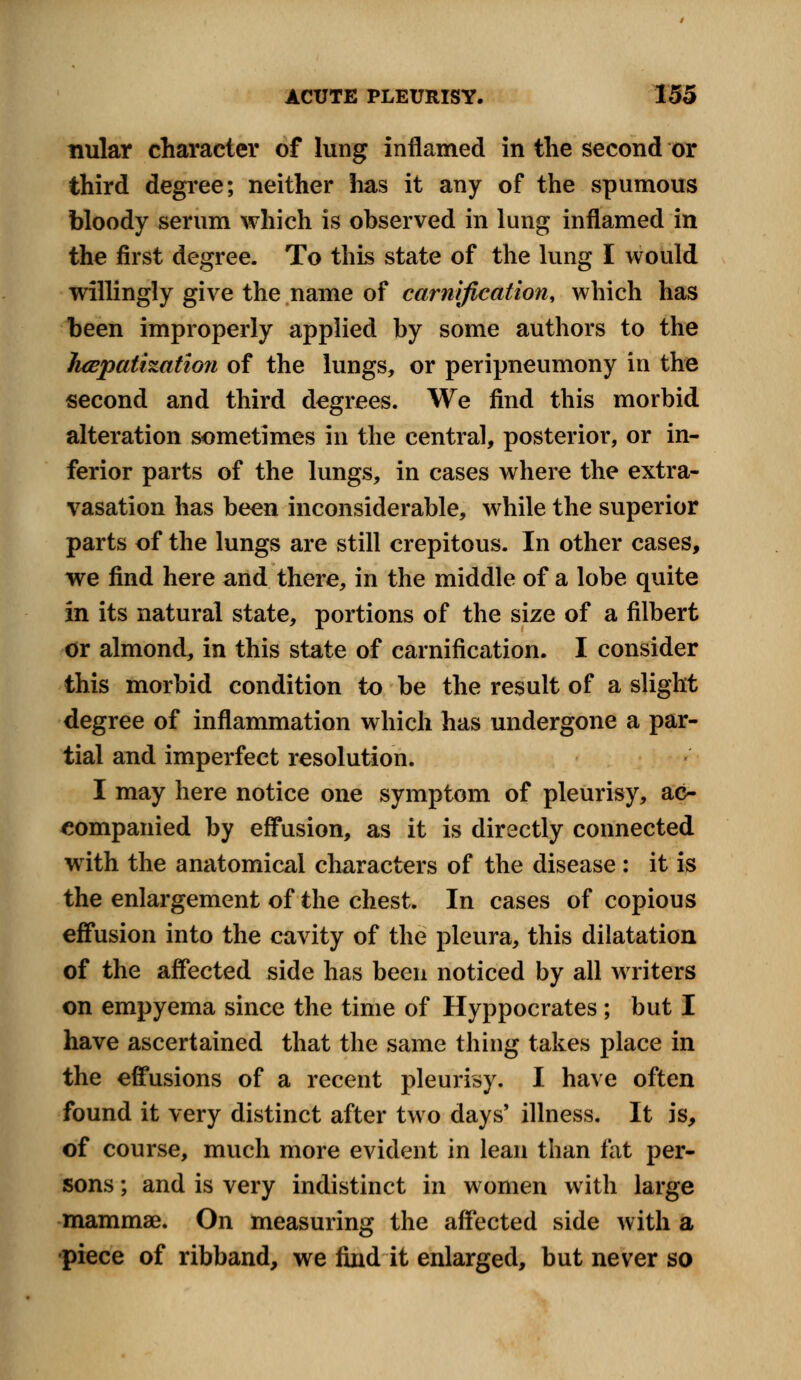 nular character of lung inflamed in the second or third degree; neither has it any of the spumous bloody serum which is observed in lung inflamed in the first degree. To this state of the lung I would willingly give the name of carnification, which has been improperly applied by some authors to the hepatization of the lungs, or peripneumony in the second and third degrees. We find this morbid alteration sometimes in the central, posterior, or in- ferior parts of the lungs, in cases where the extra- vasation has been inconsiderable, while the superior parts of the lungs are still crepitous. In other cases, we find here and there, in the middle of a lobe quite in its natural state, portions of the size of a filbert or almond, in this state of carnification. I consider this morbid condition to be the result of a slight degree of inflammation which has undergone a par- tial and imperfect resolution. I may here notice one symptom of pleurisy, ac- companied by effusion, as it is directly connected with the anatomical characters of the disease : it is the enlargement of the chest. In cases of copious effusion into the cavity of the pleura, this dilatation of the affected side has been noticed by all writers on empyema since the time of Hyppocrates; but I have ascertained that the same thing takes place in the effusions of a recent pleurisy. I have often found it very distinct after two days' illness. It is, of course, much more evident in lean than fat per- sons ; and is very indistinct in women with large mammae. On measuring the affected side with a •piece of ribband, we find it enlarged, but never so