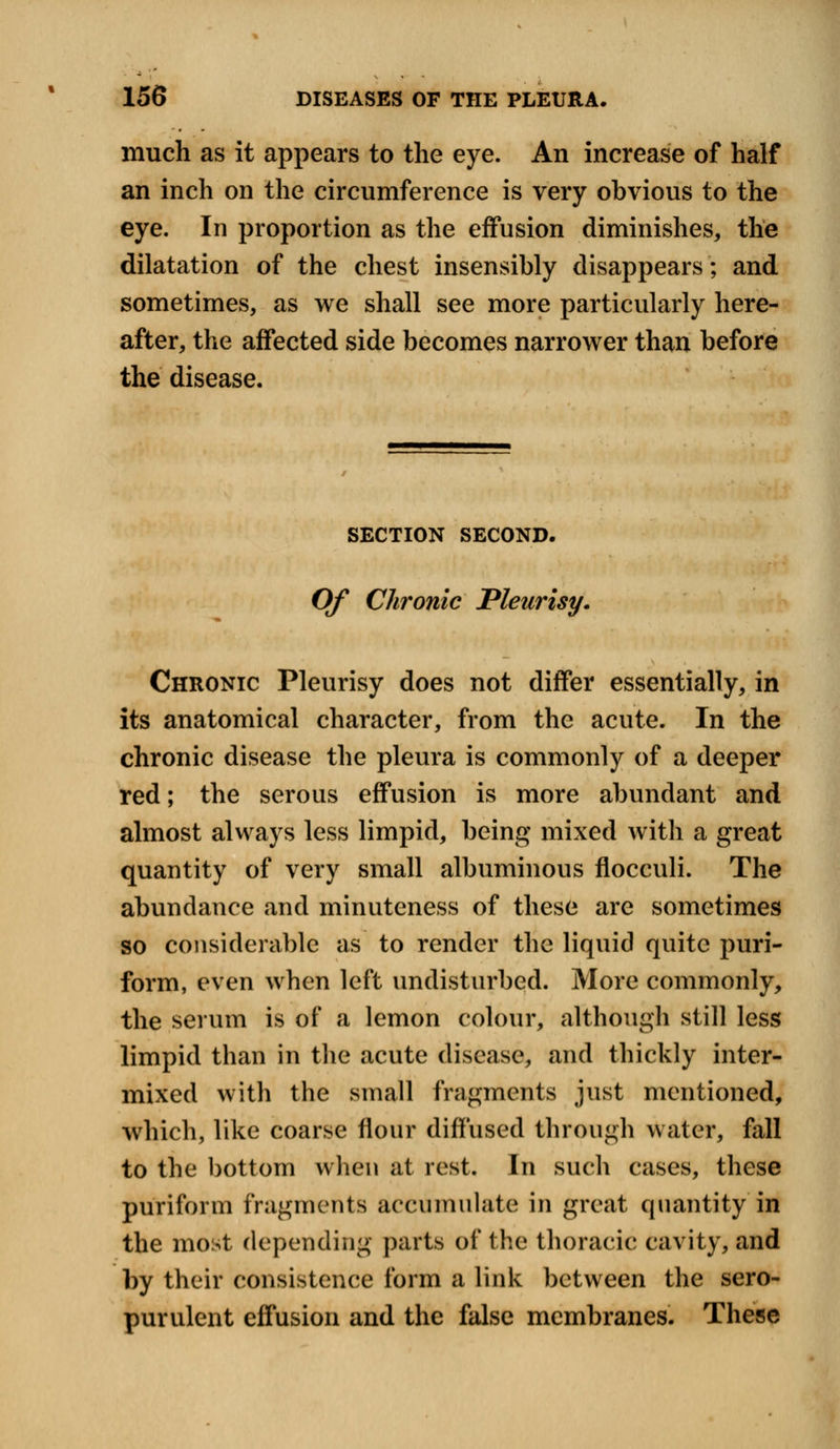 much as it appears to the eye. An increase of half an inch on the circumference is very obvious to the eye. In proportion as the effusion diminishes, the dilatation of the chest insensibly disappears; and sometimes, as we shall see more particularly here- after, the affected side becomes narrower than before the disease. SECTION SECOND. Of Chronic Pleurisy. Chronic Pleurisy does not differ essentially, in its anatomical character, from the acute. In the chronic disease the pleura is commonly of a deeper red; the serous effusion is more abundant and almost always less limpid, being mixed with a great quantity of very small albuminous flocculi. The abundance and minuteness of these are sometimes so considerable as to render the liquid quite puri- form, even when left undisturbed. More commonly, the serum is of a lemon colour, although still less limpid than in the acute disease, and thickly inter- mixed with the small fragments just mentioned, which, like coarse flour diffused through water, fall to the bottom when at rest. In such cases, these puriform fragments accumulate in great quantity in the most depending parts of the thoracic cavity, and by their consistence form a link between the sero- purulent effusion and the false membranes. These