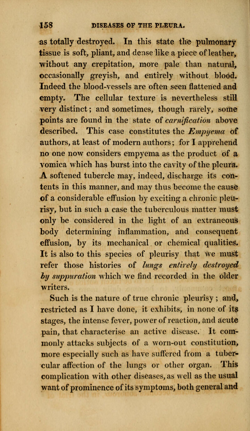 as totally destroyed. In this state the pulmonary tissue is soft, pliant, and dense like a piece of leather, without any crepitation, more pale than natural, occasionally greyish, and entirely without blood. Indeed the blood-vessels are often seen flattened and empty. The cellular texture is nevertheless still very distinct; and sometimes, though rarely, some points are found in the state of carnification above described. This case constitutes the Empyema of authors, at least of modern authors; for I apprehend no one now considers empyema as the product of a vomica which has burst into the cavity of the pleura. A softened tubercle may, indeed, discharge its con- tents in this manner, and mav thus become the cause of a considerable effusion by exciting a chronic pleu- risy, but in such a case the tuberculous matter must only be considered in the light of an extraneous body determining inflammation, and consequent effusion, by its mechanical or chemical qualities. It is also to this species of pleurisy that we must refer those histories of lungs entirely destroyed by suppuration which we find recorded in the older writers. Such is the nature of true chronic pleurisy ; and, restricted as I have done, it exhibits, in none of its stages, the intense fever, power of reaction, and acute pain, that characterise an active disease. It com- monly attacks subjects of a worn-out constitution, more especially such as have suffered from a tuber- cular affection of the lungs or other organ. This complication with other diseases, as well as the usual want of prominence of its symptoms, both general and