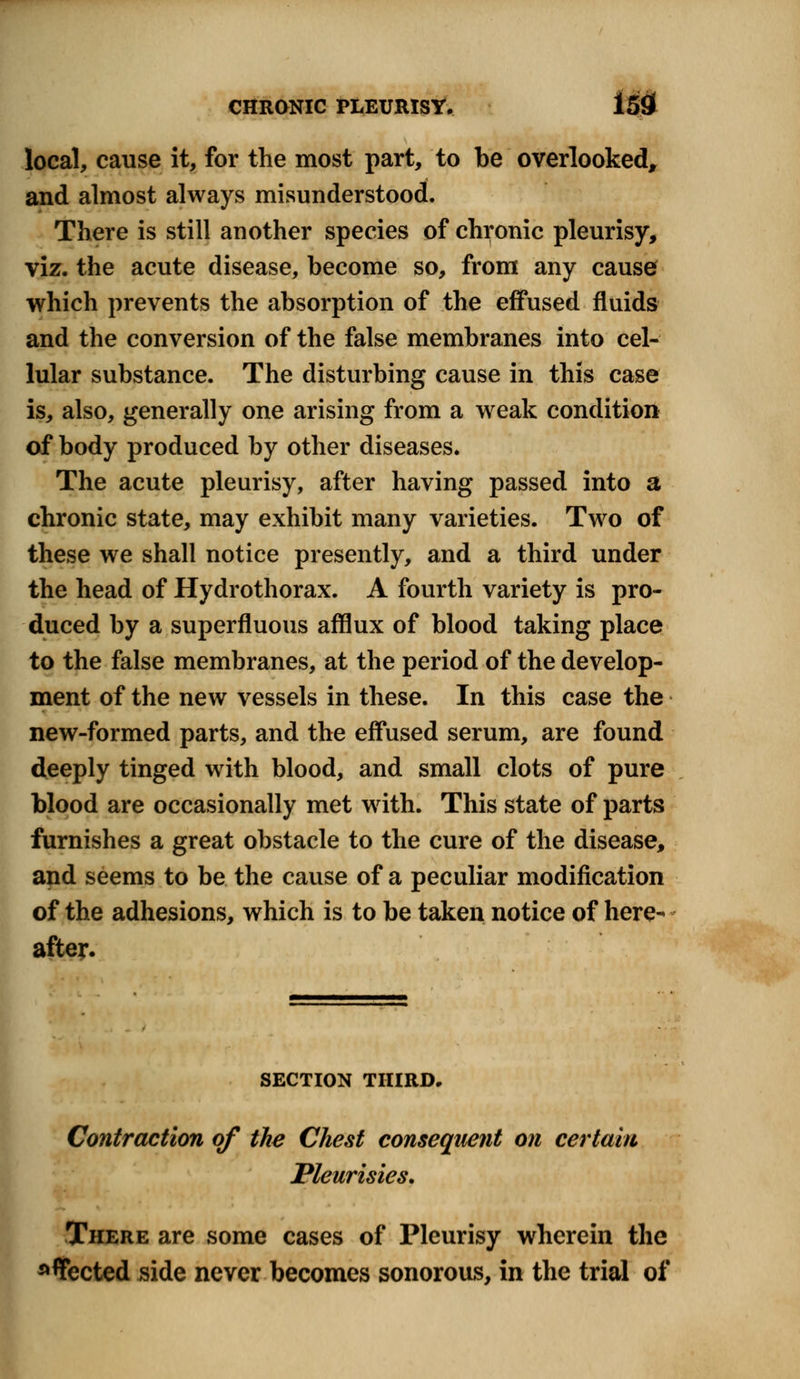 local, cause it, for the most part, to be overlooked, and almost always misunderstood. There is still another species of chronic pleurisy, viz. the acute disease, become so, from any cause which prevents the absorption of the effused fluids and the conversion of the false membranes into cel- lular substance. The disturbing cause in this case is, also, generally one arising from a weak condition of body produced by other diseases. The acute pleurisy, after having passed into a chronic state, may exhibit many varieties. Two of these we shall notice presently, and a third under the head of Hydrothorax. A fourth variety is pro- duced by a superfluous afflux of blood taking place to the false membranes, at the period of the develop- ment of the new vessels in these. In this case the new-formed parts, and the effused serum, are found deeply tinged with blood, and small clots of pure blood are occasionally met with. This state of parts furnishes a great obstacle to the cure of the disease, and seems to be the cause of a peculiar modification of the adhesions, which is to be taken notice of here- after. SECTION THIRD. Contraction of the Chest consequent on certain Pleurisies. There are some cases of Pleurisy wherein the affected side never becomes sonorous, in the trial of