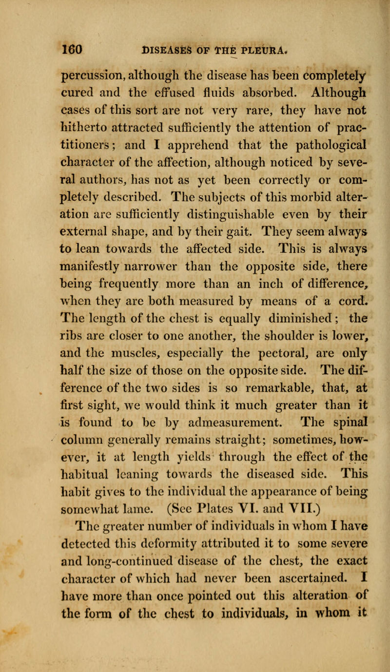 percussion, although the disease has been completely cured and the effused fluids absorbed. Although cases of this sort are not very rare, they have not hitherto attracted sufficiently the attention of prac- titioners ; and I apprehend that the pathological character of the affection, although noticed by seve- ral authors, has not as yet been correctly or com- pletely described. The subjects of this morbid alter- ation are sufficiently distinguishable even by their external shape, and by their gait. They seem always to lean towards the affected side. This is always manifestly narrower than the opposite side, there being frequently more than an inch of difference, when they are both measured by means of a cord. The length of the chest is equally diminished ; the ribs are closer to one another, the shoulder is lower, and the muscles, especially the pectoral, are only half the size of those on the opposite side. The dif- ference of the two sides is so remarkable, that, at first sight, we would think it much greater than it is found to be by admeasurement. The spinal column generally remains straight; sometimes, how- ever, it at length yields through the effect of the habitual leaning towards the diseased side. This habit gives to the individual the appearance of being somewhat lame. (See Plates VI. and VII.) The greater number of individuals in whom I have detected this deformity attributed it to some severe and long-continued disease of the chest, the exact character of which had never been ascertained. I have more than once pointed out this alteration of the form of the chest to individuals, in whom it