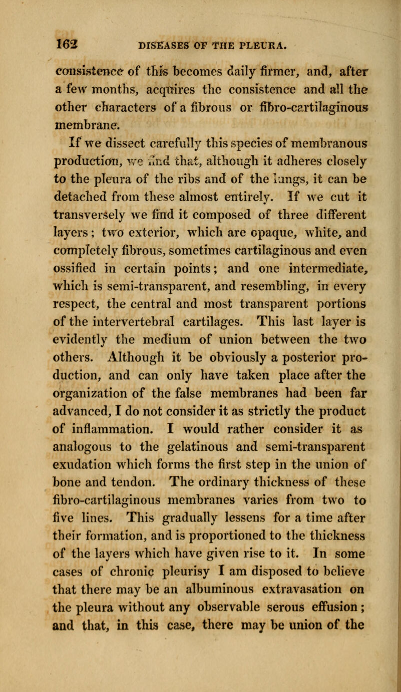 consistence of this becomes daily firmer, and, after a few months, acquires the consistence and all the other characters of a fibrous or fibrocartilaginous membrane. If we dissect carefully this species of membranous production, we and that, although it adheres closely to the pleura of the ribs and of the lungs, it can be detached from these almost entirely. If we cut it transversely we find it composed of three different layers ; two exterior, which are opaque, white, and completely fibrous, sometimes cartilaginous and even ossified in certain points; and one intermediate, which is semi-transparent, and resembling, in every respect, the central and most transparent portions of the intervertebral cartilages. This last layer is evidently the medium of union between the two others. Although it be obviously a posterior pro- duction, and can only have taken place after the organization of the false membranes had been far advanced, I do not consider it as strictly the product of inflammation. I would rather consider it as analogous to the gelatinous and semi-transparent exudation which forms the first step in the union of bone and tendon. The ordinary thickness of these fibro-cartilaginous membranes varies from two to five lines. This gradually lessens for a time after their formation, and is proportioned to the thickness of the layers which have given rise to it. In some cases of chronic pleurisy I am disposed to believe that there may be an albuminous extravasation on the pleura without any observable serous effusion; and that, in this case, there may be union of the