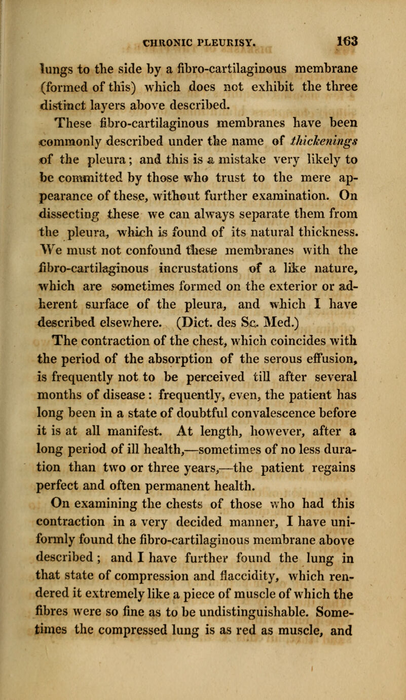 lungs to the side by a fibrocartilaginous membrane (formed of this) which does not exhibit the three distinct layers above described. These fibrocartilaginous membranes have been commonly described under the name of thickenings of the pleura; and this is a mistake very likely to be committed by those who trust to the mere ap- pearance of these, without further examination. On dissecting these we can always separate them from the pleura, which is found of its natural thickness. We must not confound these membranes with the fibrocartilaginous incrustations of a like nature, which are sometimes formed on the exterior or ad- herent surface of the pleura, and which I have described elsev/here. (Diet, des Sc- Med.) The contraction of the chest, which coincides with the period of the absorption of the serous effusion, is frequently not to be perceived till after several months of disease : frequently, even, the patient has long been in a state of doubtful convalescence before it is at all manifest. At length, however, after a long period of ill health,—sometimes of no less dura- tion than two or three years,—the patient regains perfect and often permanent health. On examining the chests of those who had this contraction in a very decided manner, I have uni- formly found the fibrocartilaginous membrane above described; and I have further found the lung in that state of compression and flaccidity, which ren- dered it extremely like a piece of muscle of which the fibres were so fine as to be undistinguishable. Some- times the compressed lung is as red as muscle, and