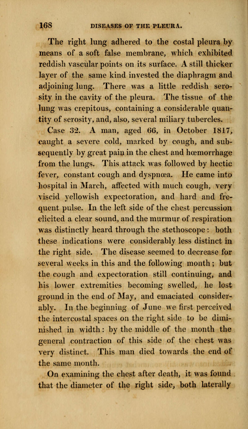 The right lung adhered to the costal pleura by means of a soft false membrane, which exhibited reddish vascular points on its surface. A still thicker layer of the same kind invested the diaphragm and adjoining lung. There was a little reddish sero- sity in the cavity of the pleura. The tissue of the lung was crepitous, containing a considerable quan- tity of serosity, and, also, several miliary tubercles. Case 32. A man, aged 66, in October 1817, caught a severe cold, marked by cough, and sub- sequently by great pain in the chest and hoemorrhage from the lungs. This attack was followed by hectic fever, constant cough and dyspnoea. He came into hospital in March, affected with much cough, very viscid yellowish expectoration, and hard and fre- quent pulse. In the left side of the chest percussion elicited a clear sound, and the murmur of respiration was distinctly heard through the stethoscope: both these indications were considerably less distinct in the right side. The disease seemed to decrease for several weeks in this and the following month; but the cough and expectoration still continuing, and his lower extremities becoming swelled, he lost ground in the end of May, and emaciated consider- ably. In the beginning of June we first perceived the intercostal spaces on the right side to be dimi- nished in width: by the middle of the month the general contraction of this side of the chest was very distinct. This man died towards the end of the same month. On examining the chest after death, it was found that the diameter of the right side, both laterally