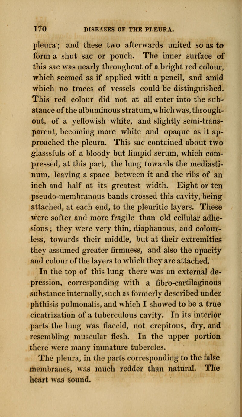 pleura; and these two afterwards united so as to form a shut sac or pouch. The inner surface of this sac was nearly throughout of a bright red colour, which seemed as if applied with a pencil, and amid which no traces of vessels could be distinguished. This red colour did not at all enter into the sub- stance of the albuminous stratum, which was, through- out, of a yellowish white, and slightly semi-trans- parent, becoming more white and opaque as it ap- proached the pleura. This sac contained about two glasssfuls of a bloody but limpid serum, which com- pressed, at this part, the lung towards the mediasti- num, leaving a space between it and the ribs of an inch and half at its greatest width. Eight or ten pseudo-membranous bands crossed this cavity, being attached, at each end, to the pleuritic layers. These were softer and more fragile than old cellular adhe- sions ; they were very thin, diaphanous, and colour- less, towards their middle, but at their extremities they assumed greater firmness, and also the opacity and colour of the layers to which they are attached. In the top of this lung there was an external de- pression, corresponding with a fibro-cartilaginous substance internally, such as formerly described under phthisis pulmonalis, and which I showed to be a true cicatrization of a tuberculous cavity. In its interior parts the lung was flaccid, not crcpitous, dry, and resembling muscular flesh. In the upper portion there were many immature tubercles. The pleura, in the parts corresponding to the false membranes, was much redder than natural. The heart was sound.