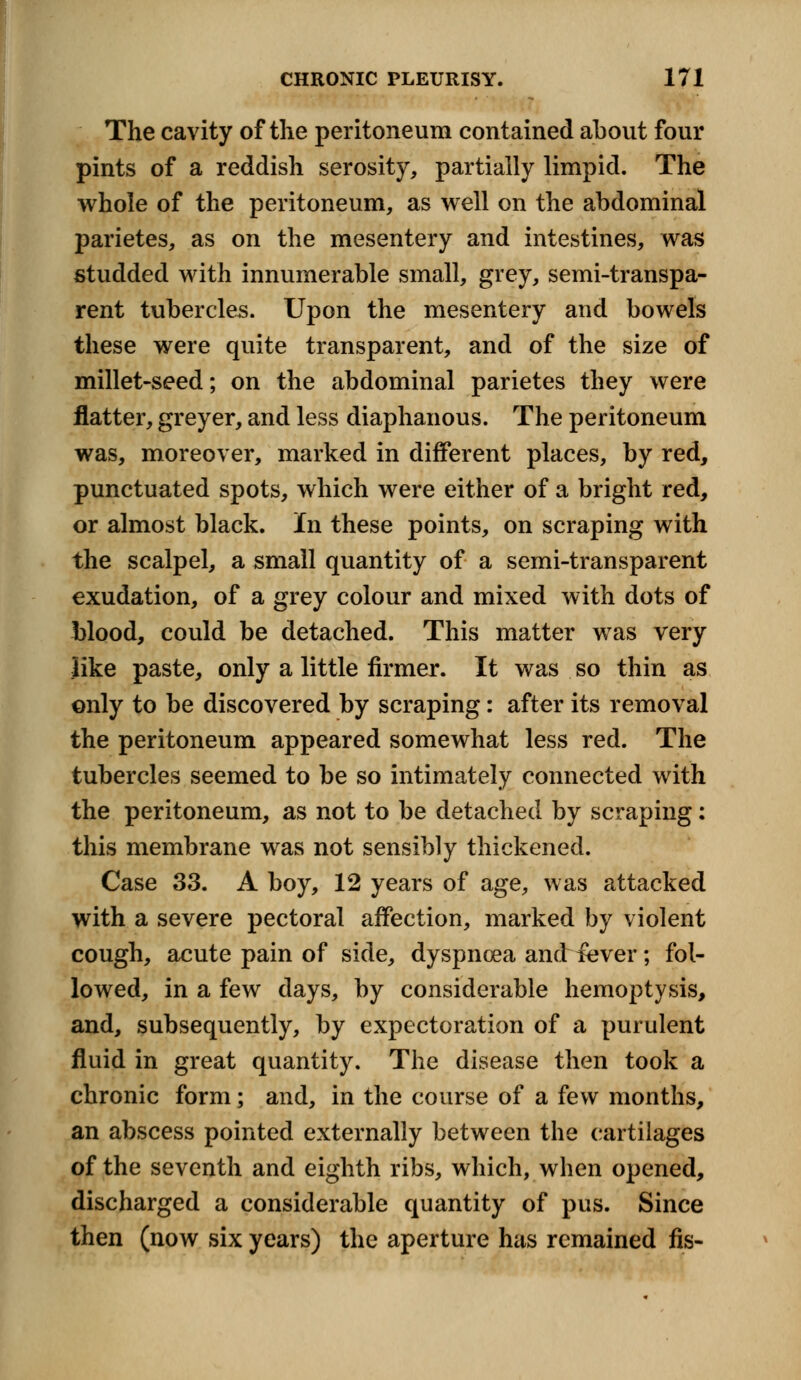 The cavity of the peritoneum contained about four pints of a reddish serosity, partially limpid. The whole of the peritoneum, as well on the abdominal parietes, as on the mesentery and intestines, was studded with innumerable small, grey, semi-transpa- rent tubercles. Upon the mesentery and bowels these were quite transparent, and of the size of millet-seed; on the abdominal parietes they were flatter, greyer, and less diaphanous. The peritoneum was, moreover, marked in different places, by red, punctuated spots, which were either of a bright red, or almost black. In these points, on scraping with the scalpel, a small quantity of a semi-transparent exudation, of a grey colour and mixed with dots of blood, could be detached. This matter was very like paste, only a little firmer. It was so thin as only to be discovered by scraping: after its removal the peritoneum appeared somewhat less red. The tubercles seemed to be so intimately connected with the peritoneum, as not to be detached by scraping: this membrane was not sensibly thickened. Case 33. A boy, 12 years of age, was attacked with a severe pectoral affection, marked by violent cough, acute pain of side, dyspncea and iever; fol- lowed, in a few days, by considerable hemoptysis, and, subsequently, by expectoration of a purulent fluid in great quantity. The disease then took a chronic form; and, in the course of a few months, an abscess pointed externally between the cartilages of the seventh and eighth ribs, which, when opened, discharged a considerable quantity of pus. Since then (now six years) the aperture has remained fis-