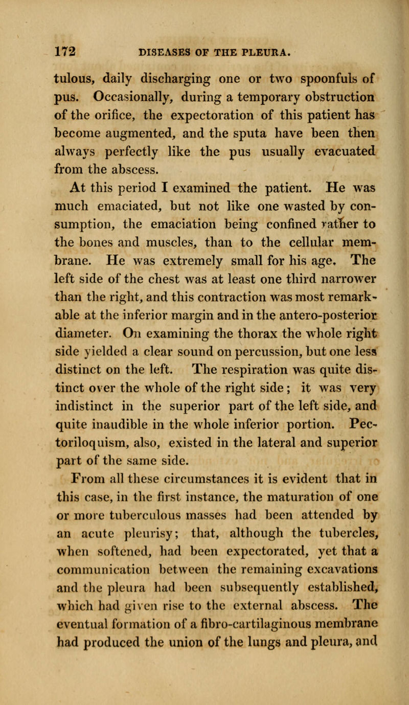 tulous, daily discharging one or two spoonfuls of pus. Occasionally, during a temporary obstruction of the orifice, the expectoration of this patient has become augmented, and the sputa have been then always perfectly like the pus usually evacuated from the abscess. At this period I examined the patient. He was much emaciated, but not like one wasted by con- sumption, the emaciation being confined rather to the bones and muscles, than to the cellular mem- brane. He was extremely small for his age. The left side of the chest was at least one third narrower than the right, and this contraction was most remark- able at the inferior margin and in the antero-posterior diameter. Chi examining the thorax the whole right side yielded a clear sound on percussion, but one less distinct on the left. The respiration was quite dis- tinct over the whole of the right side; it was very indistinct in the superior part of the left side, and quite inaudible in the whole inferior portion. Pec- toriloquism, also, existed in the lateral and superior part of the same side. From all these circumstances it is evident that in this case, in the first instance, the maturation of one or more tuberculous masses had been attended by an acute pleurisy; that, although the tubercles, when softened, had been expectorated, yet that a communication between the remaining excavations and the pleura had been subsequently established, which had given rise to the external abscess. The eventual formation of a fibrocartilaginous membrane had produced the union of the lungs and pleura, and