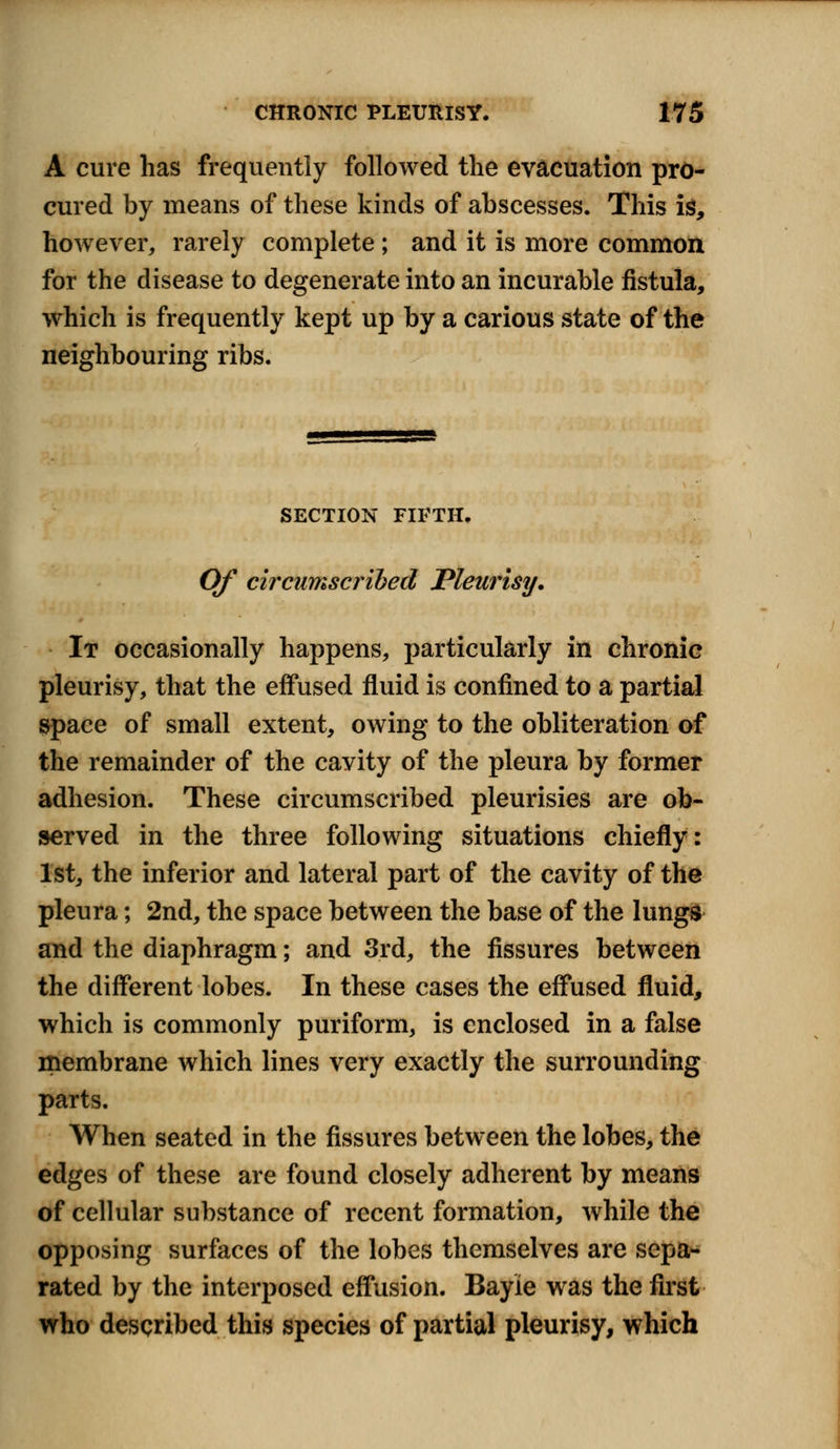 A cure has frequently followed the evacuation pro- cured by means of these kinds of abscesses. This is, however, rarely complete; and it is more common for the disease to degenerate into an incurable fistula, which is frequently kept up by a carious state of the neighbouring ribs. SECTION FIFTH, Of circumscribed Pleurisy. It occasionally happens, particularly in chronic pleurisy, that the effused fluid is confined to a partial space of small extent, owing to the obliteration of the remainder of the cavity of the pleura by former adhesion. These circumscribed pleurisies are ob- served in the three following situations chiefly: 1st, the inferior and lateral part of the cavity of the pleura; 2nd, the space between the base of the lungs and the diaphragm; and 3rd, the fissures between the different lobes. In these cases the effused fluid, which is commonly puriform, is enclosed in a false membrane which lines very exactly the surrounding parts. When seated in the fissures between the lobes, the edges of these are found closely adherent by means of cellular substance of recent formation, while the opposing surfaces of the lobes themselves are sepa- rated by the interposed effusion. Bayie was the first who described this species of partial pleurisy, which