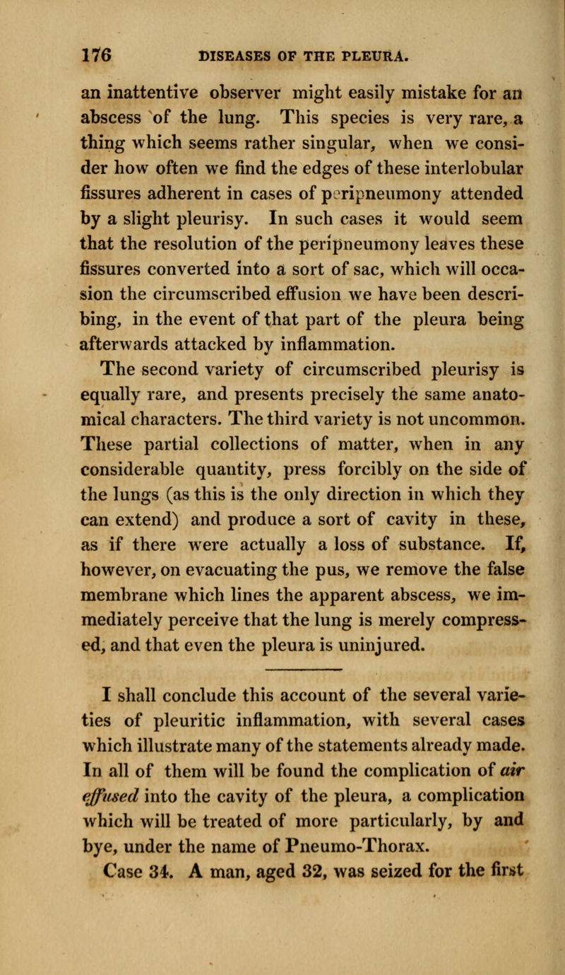 an inattentive observer might easily mistake for an abscess of the lung. This species is very rare, a thing which seems rather singular, when we consi- der how often we find the edges of these interlobular fissures adherent in cases of pcripneumony attended by a slight pleurisy. In such cases it would seem that the resolution of the peripneumony leaves these fissures converted into a sort of sac, which will occa- sion the circumscribed effusion we have been descri- bing, in the event of that part of the pleura being afterwards attacked by inflammation. The second variety of circumscribed pleurisy is equally rare, and presents precisely the same anato- mical characters. The third variety is not uncommon. These partial collections of matter, when in any considerable quantity, press forcibly on the side of the lungs (as this is the only direction in which they can extend) and produce a sort of cavity in these, as if there were actually a loss of substance. If, however, on evacuating the pus, we remove the false membrane which lines the apparent abscess, we im- mediately perceive that the lung is merely compress- ed, and that even the pleura is uninjured. I shall conclude this account of the several varie- ties of pleuritic inflammation, with several cases which illustrate many of the statements already made. In all of them will be found the complication of air effused into the cavity of the pleura, a complication which will be treated of more particularly, by and bye, under the name of Pneumo-Thorax. Case 34. A man, aged 32, was seized for the first