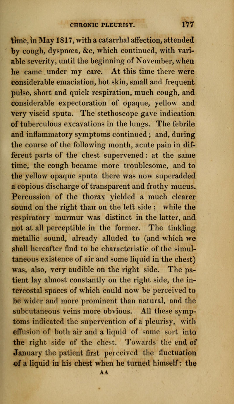 time, in May 1817, with a catarrhal affection, attended by cough, dyspnoea, &c, which continued, with vari- able severity, until the beginning of November, when he came under my care. At this time there were considerable emaciation, hot skin, small and frequent pulse> short and quick respiration, much cough, and considerable expectoration of opaque, yellow and very viscid sputa. The stethoscope gave indication of tuberculous excavations in the lungs. The febrile and inflammatory symptoms continued ; and, during the course of the following month, acute pain in dif- ferent parts of the chest supervened: at the same time, the cough became more troublesome, and to the yellow opaque sputa there was now superadded a copious discharge of transparent and frothy mucus. Percussion of the thorax yielded a much clearer sound on the right than on the left side ; while the respiratory murmur was distinct in the latter, and not at all perceptible in the former. The tinkling metallic sound, already alluded to (and which we shall hereafter find to be characteristic of the simul- taneous existence of air and some liquid in the chest) was, also, very audible on the right side. The pa- tient lay almost constantly on the right side, the in- tercostal spaces of which could now be perceived to be wider and more prominent than natural, and the subcutaneous veins more obvious. All these symp- toms indicated the supervention of a pleurisy, with effusion of both air and a liquid of some sort into the right side of the chest. Towards the end of January the patient first perceived the fluctuation of a liquid in his chest when he turned himself: the AA