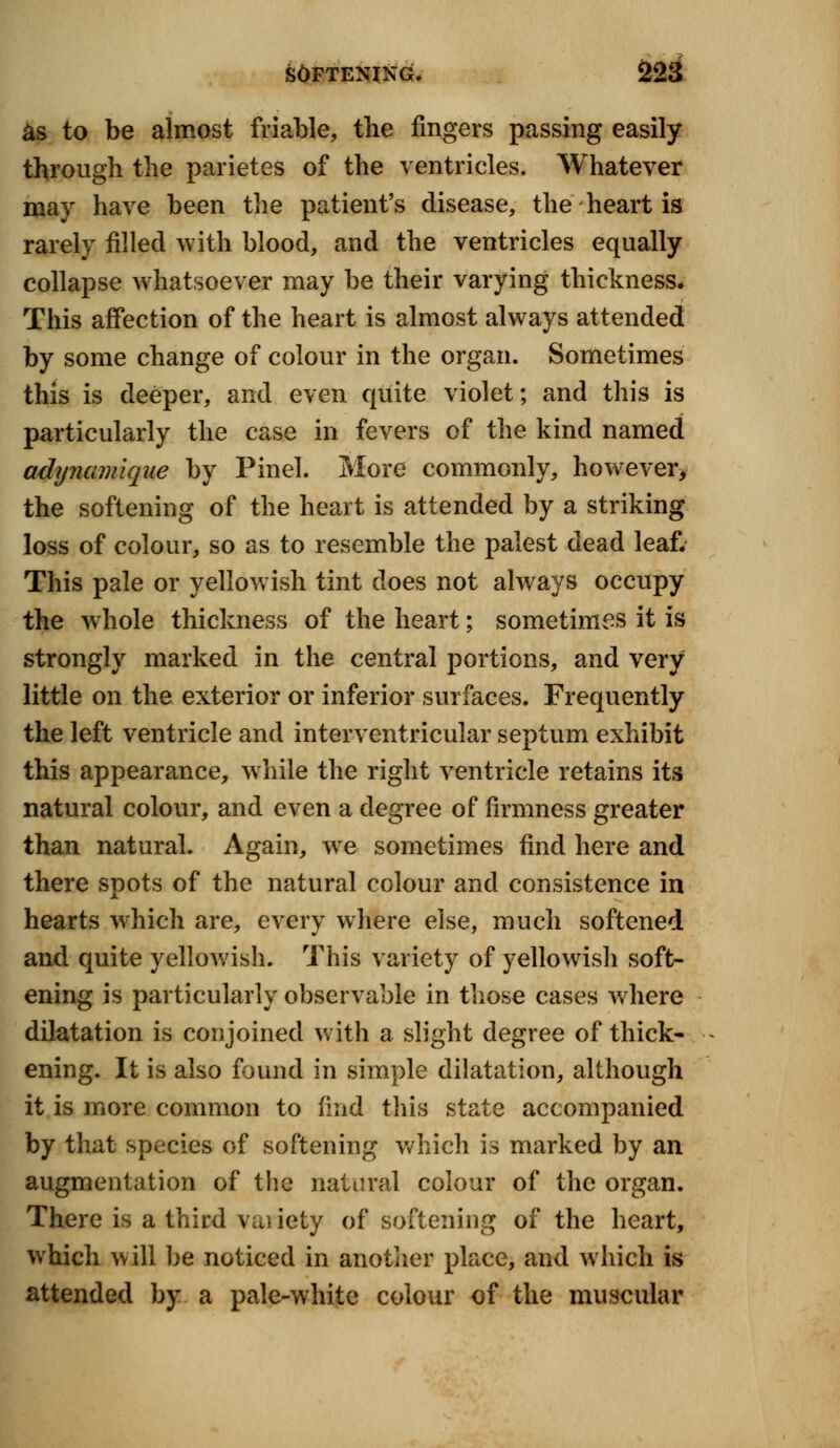 as to be almost friable, the fingers passing easily through the parietes of the ventricles. Whatever may have been the patient's disease, the heart is rarely filled with blood, and the ventricles equally collapse whatsoever may be their varying thickness. This affection of the heart is almost always attended by some change of colour in the organ. Sometimes this is deeper, and even quite violet; and this is particularly the case in fevers of the kind named adynamique by Pinel. More commonly, however, the softening of the heart is attended by a striking loss of colour, so as to resemble the palest dead leaf. This pale or yellowish tint does not always occupy the whole thickness of the heart; sometimes it is strongly marked in the central portions, and very little on the exterior or inferior surfaces. Frequently the left ventricle and interventricular septum exhibit this appearance, while the right ventricle retains its natural colour, and even a degree of firmness greater than natural. Again, we sometimes find here and there spots of the natural colour and consistence in hearts which are, every where else, much softened and quite yellowish. This variety of yellowish soft- ening is particularly observable in those cases where dilatation is conjoined with a slight degree of thick- ening. It is also found in simple dilatation, although it is more common to find this state accompanied by that species of softening which is marked by an augmentation of the natural colour of the organ. There is a third vai iety of softening of the heart, which will be noticed in another place, and which is attended by a pale-white colour of the muscular