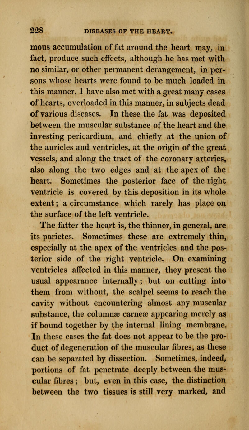 mous accumulation of fat around the heart may, in fact, produce such effects, although he has met with no similar, or other permanent derangement, in per- sons whose hearts were found to be much loaded in this manner. I have also met with a great many cases of hearts, overloaded in this manner, in subjects dead of various diseases. In these the fat was deposited between the muscular substance of the heart and the investing pericardium, and chiefly at the union of the auricles and ventricles, at the origin of the great vessels, and along the tract of the coronary arteries, also along the two edges and at the apex of the heart. Sometimes the posterior face of the right ventricle is covered by this deposition in its whole extent; a circumstance which rarely has place on the surface of the left ventricle. The fatter the heart is, the thinner, in general, are its parietes. Sometimes these are extremely thin, especially at the apex of the ventricles and the pos- terior side of the right ventricle, On examining ventricles affected in this manner, they present the usual appearance internally; but on cutting into them from without, the scalpel seems to reach the cavity without encountering almost any muscular substance, the columnse carnese appearing merely as if bound together by the internal lining membrane. In these cases the fat does not appear to be the pro- duct of degeneration of the muscular fibres, as these can be separated by dissection. Sometimes, indeed, portions of fat penetrate deeply between the mus- cular fibres; but, even in this case, the distinction between the two tissues is still very marked, and