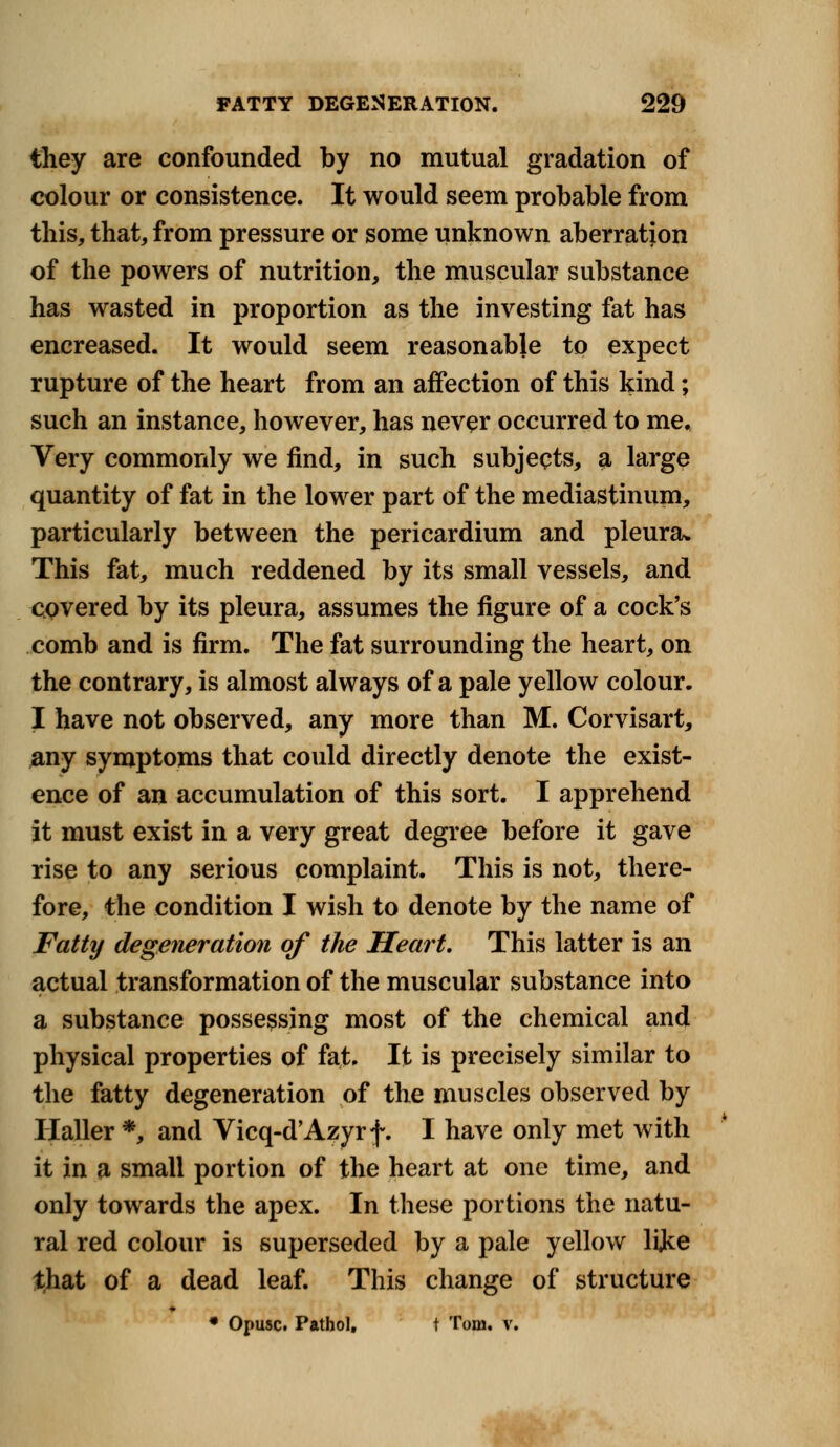 they are confounded by no mutual gradation of colour or consistence. It would seem probable from this, that, from pressure or some unknown aberration of the powers of nutrition, the muscular substance has wasted in proportion as the investing fat has encreased. It would seem reasonable to expect rupture of the heart from an affection of this kind; such an instance, however, has never occurred to me. Very commonly we find, in such subjects, a large quantity of fat in the lower part of the mediastinum, particularly between the pericardium and pleura* This fat, much reddened by its small vessels, and covered by its pleura, assumes the figure of a cock's comb and is firm. The fat surrounding the heart, on the contrary, is almost always of a pale yellow colour. I have not observed, any more than M. Corvisart, any symptoms that could directly denote the exist- ence of an accumulation of this sort. I apprehend it must exist in a very great degree before it gave rise to any serious complaint. This is not, there- fore, the condition I wish to denote by the name of Fatty degeneration of the Heart. This latter is an actual transformation of the muscular substance into a substance possessing most of the chemical and physical properties of fat. It is precisely similar to the fatty degeneration of the muscles observed by Haller *, and Vicq-d'Azyrf. I have only met with it in a small portion of the heart at one time, and only towards the apex. In these portions the natu- ral red colour is superseded by a pale yellow lijke that of a dead leaf. This change of structure * Opusc. Pathol, t Tom. v.