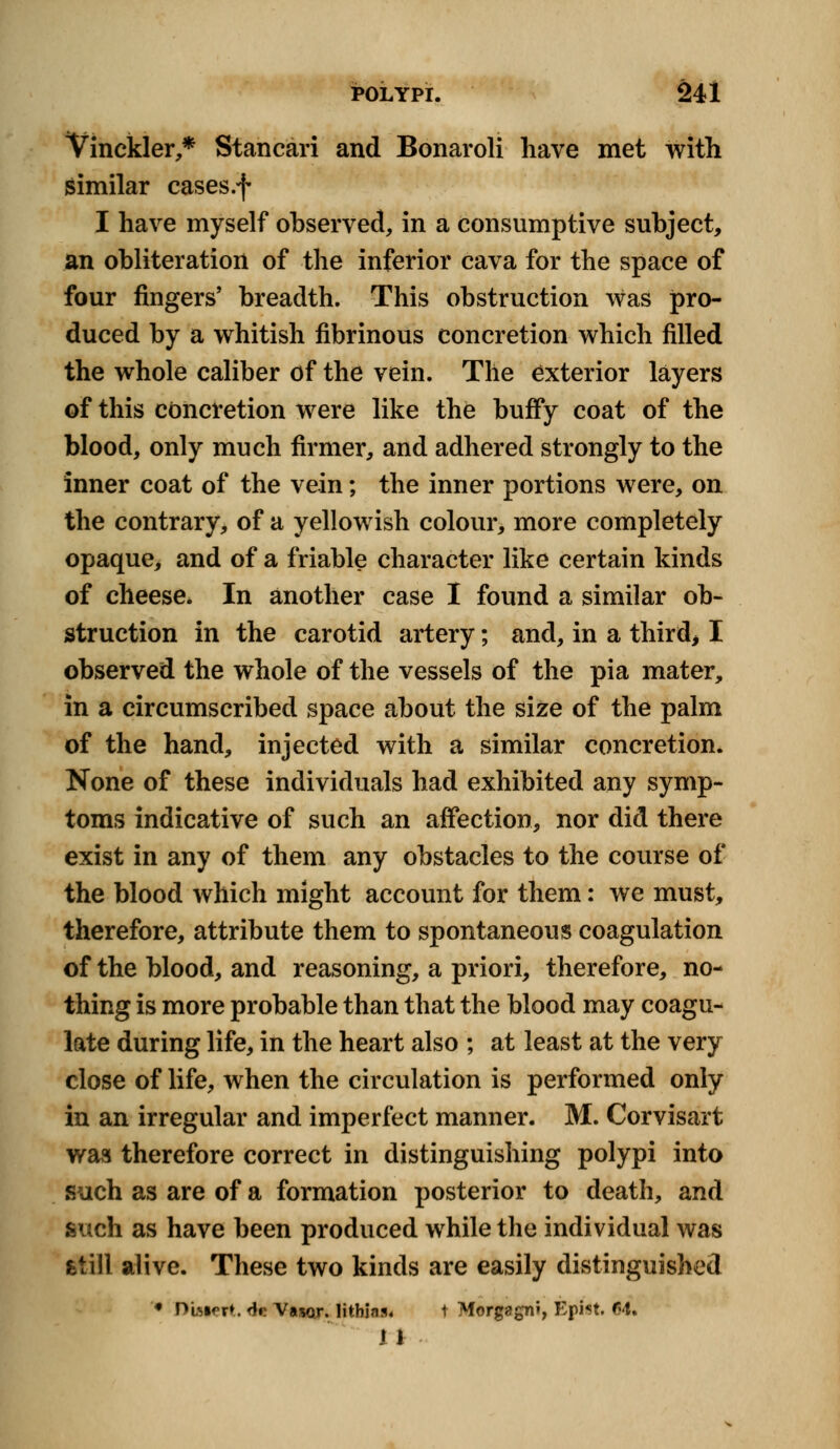 Vinckler,* Stancari and Bonaroli have met with similar cases.f I have myself observed, in a consumptive subject, an obliteration of the inferior cava for the space of four fingers' breadth. This obstruction was pro- duced by a whitish fibrinous concretion which filled the whole caliber of the vein. The exterior layers of this concretion were like the buffy coat of the blood, only much firmer, and adhered strongly to the inner coat of the vein; the inner portions were, on the contrary, of a yellowish colour, more completely opaque, and of a friable character like certain kinds of cheese. In another case I found a similar ob- struction in the carotid artery; and, in a third, I observed the whole of the vessels of the pia mater, in a circumscribed space about the size of the palm of the hand, injected with a similar concretion. None of these individuals had exhibited any symp- toms indicative of such an affection, nor did there exist in any of them any obstacles to the course of the blood which might account for them: we must, therefore, attribute them to spontaneous coagulation of the blood, and reasoning, a priori, therefore, no- thing is more probable than that the blood may coagu- late during life, in the heart also ; at least at the very close of life, when the circulation is performed only in an irregular and imperfect manner. M. Corvisart was therefore correct in distinguishing polypi into such as are of a formation posterior to death, and such as have been produced while the individual was fetill alive. These two kinds are easily distinguished ♦ Dbiert. <te Vawr. lithia* t Morgagn>, Epist. <J4t 11