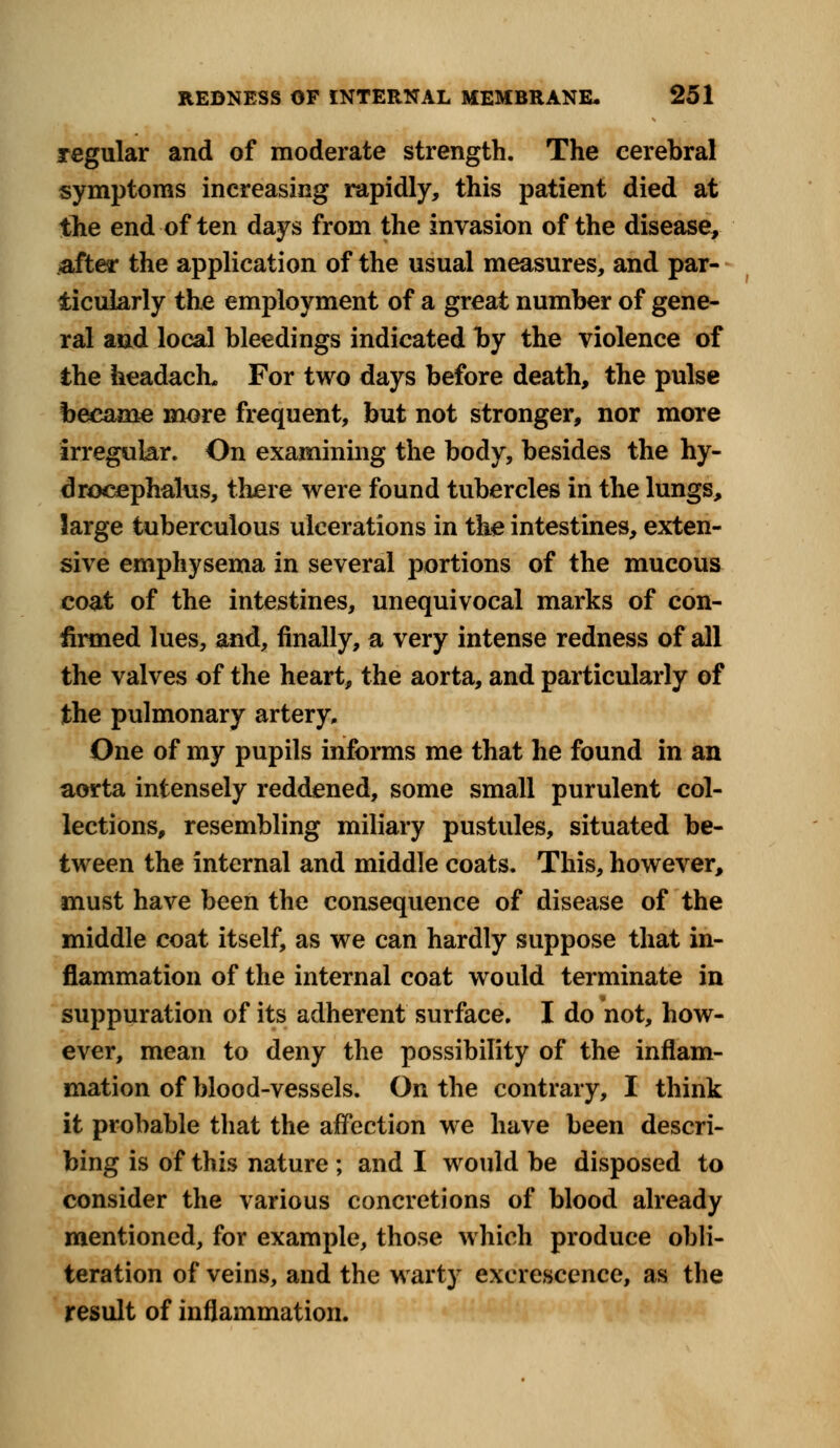 regular and of moderate strength. The cerebral symptoms increasing rapidly, this patient died at the end of ten days from the invasion of the disease, after the application of the usual measures, and par- ticularly the employment of a great number of gene- ral and local bleedings indicated by the violence of the headach. For two days before death, the pulse became more frequent, but not stronger, nor more irregular. On examining the body, besides the hy- drocephalus, there were found tubercles in the lungs, large tuberculous ulcerations in the intestines, exten- sive emphysema in several portions of the mucous coat of the intestines, unequivocal marks of con- firmed lues, and, finally, a very intense redness of all the valves of the heart, the aorta, and particularly of the pulmonary artery. One of my pupils informs me that he found in an aorta intensely reddened, some small purulent col- lections, resembling miliary pustules, situated be- tween the internal and middle coats. This, however, must have been the consequence of disease of the middle coat itself, as we can hardly suppose that in- flammation of the internal coat would terminate in suppuration of its adherent surface. I do not, how- ever, mean to deny the possibility of the inflam- mation of blood-vessels. On the contrary, I think it probable that the affection we have been descri- bing is of this nature ; and I would be disposed to consider the various concretions of blood already mentioned, for example, those which produce obli- teration of veins, and the warty excrescence, as the result of inflammation.