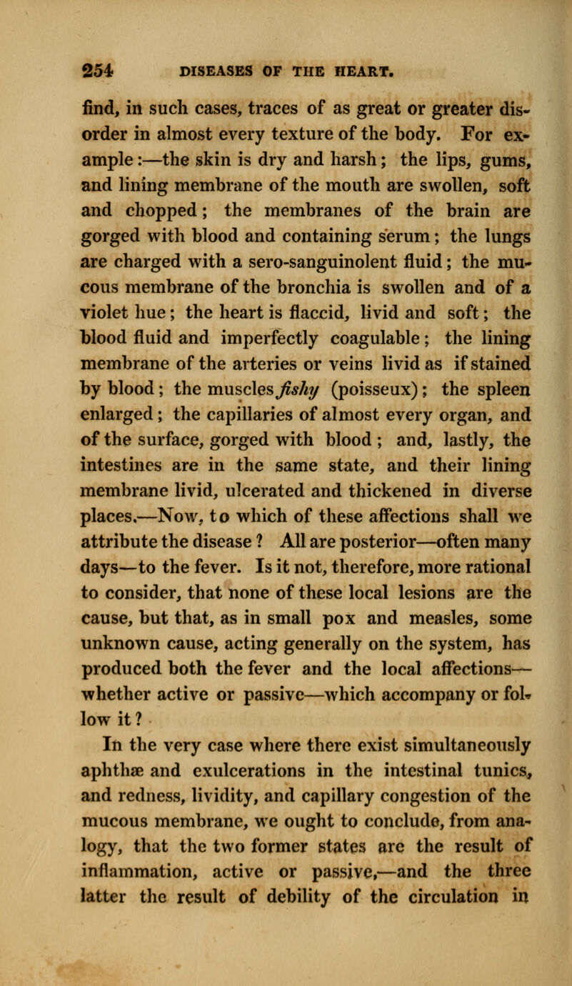 find, in such cases, traces of as great or greater dis- order in almost every texture of the body. For ex- ample :—the skin is dry and harsh; the lips, gums, and lining membrane of the mouth are swollen, soft and chopped; the membranes of the brain are gorged with blood and containing serum; the lungs are charged with a sero-sanguinolent fluid; the mu- cous membrane of the bronchia is swollen and of a violet hue; the heart is flaccid, livid and soft; the blood fluid and imperfectly coagulable; the lining membrane of the arteries or veins livid as if stained by blood; the muscles fishy (poisseux); the spleen enlarged; the capillaries of almost every organ, and of the surface, gorged with blood ; and, lastly, the intestines are in the same state, and their lining membrane livid, ulcerated and thickened in diverse places,—Now, to which of these affections shall we attribute the disease ? All are posterior—often many days—to the fever. Is it not, therefore, more rational to consider, that none of these local lesions are the cause, but that, as in small pox and measles, some unknown cause, acting generally on the system, has produced both the fever and the local affections— whether active or passive—which accompany or fok low it ? In the very case where there exist simultaneously aphthae and exulcerations in the intestinal tunics, and redness, lividity, and capillary congestion of the mucous membrane, we ought to conclude, from ana- logy, that the two former states are the result of inflammation, active or passive,—and the three latter the result of debility of the circulation in