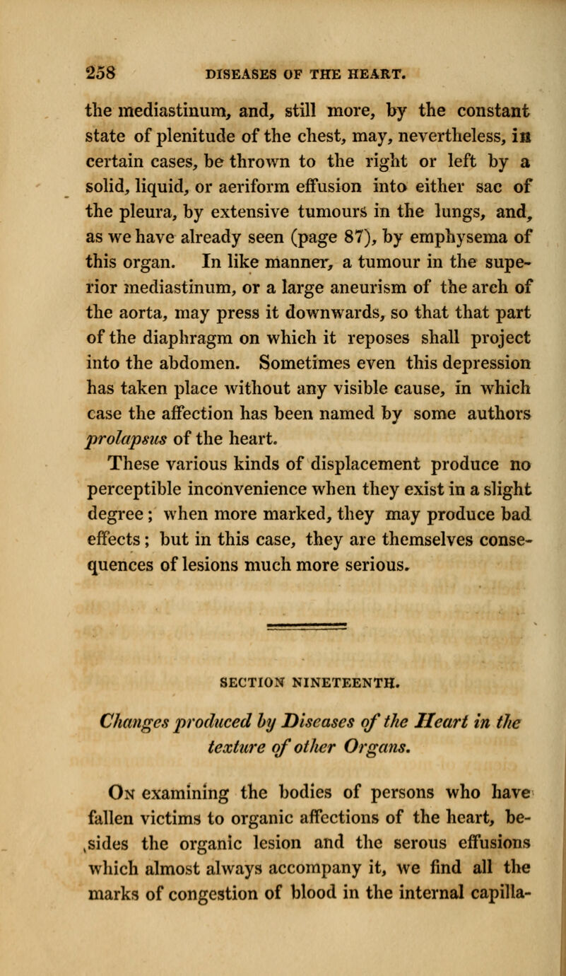 the mediastinum, and, still more, by the constant state of plenitude of the chest, may, nevertheless, in certain cases, be thrown to the right or left by a solid, liquid, or aeriform effusion into either sac of the pleura, by extensive tumours in the lungs, and, as we have already seen (page 87), by emphysema of this organ. In like manner, a tumour in the supe- rior mediastinum, or a large aneurism of the arch of the aorta, may press it downwards, so that that part of the diaphragm on which it reposes shall project into the abdomen. Sometimes even this depression has taken place without any visible cause, In which case the affection has been named by some authors prolapsus of the heart. These various kinds of displacement produce no perceptible inconvenience when they exist in a slight degree; when more marked, they may produce bad effects; but in this case, they are themselves conse- quences of lesions much more serious. SECTION NINETEENTH. Changes produced by Diseases of the Heart in the texture of other Organs. On examining the bodies of persons who have fallen victims to organic affections of the heart, be- sides the organic lesion and the serous effusions which almost always accompany it, we find all the marks of congestion of blood in the internal capilla-