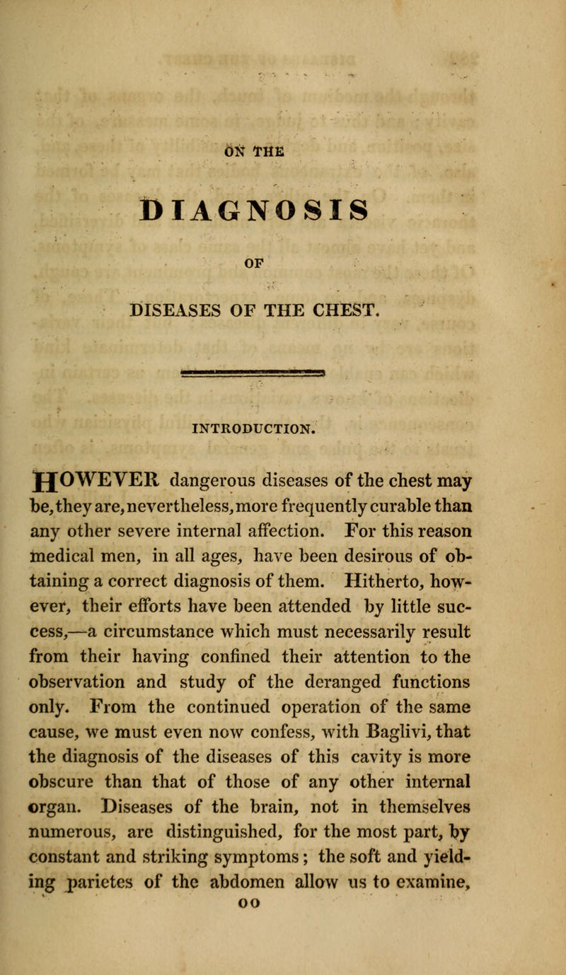 ON THE DIAGNOSIS OF DISEASES OF THE CHEST. ■■ > INTRODUCTION. JJOWEVER dangerous diseases of the chest may be, they are, nevertheless, more frequently curable than any other severe internal affection. For this reason medical men, in all ages, have been desirous of ob- taining a correct diagnosis of them. Hitherto, how- ever, their efforts have been attended by little suc- cess,—a circumstance which must necessarily result from their having confined their attention to the observation and study of the deranged functions only. From the continued operation of the same cause, we must even now confess, with Baglivi, that the diagnosis of the diseases of this cavity is more obscure than that of those of any other internal organ. Diseases of the brain, not in themselves numerous, are distinguished, for the most part, by constant and striking symptoms; the soft and yield- ing parietes of the abdomen allow us to examine, oo