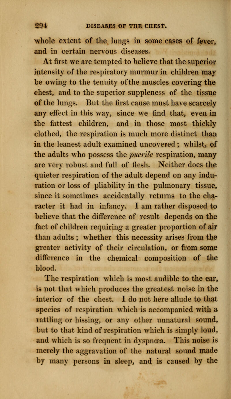 whole extent of the lungs in some cases of fever, and in certain nervous diseases. At first we are tempted to believe that the superior intensity of the respiratory murmur in children may be owing to the tenuity of the muscles covering the chest, and to the superior suppleness of the tissue of the lungs. But the first cause must have scarcely any eifect in this way, since we find that, even in the fattest children, and in those most thickly clothed, the respiration is much more distinct than in the leanest adult examined uncovered; whilst, of the adults who possess the puerile respiration, many are very robust and full of flesh. Neither does the quieter respiration of the adult depend on any indu- ration or loss of pliability in the pulmonary tissue, since it sometimes accidentally returns to the cha- racter it had in infancy. I am rather disposed to believe that the difference of result depends on the fact of children requiring a greater proportion of air than adults ; whether this necessitv arises from the greater activity of their circulation, or from some difference in the chemical composition of the blood. The respiration which is most audible to the ear, is not that which produces the greatest noise in the interior of the chest. I do not here allude to that species of respiration which is accompanied with a rattling or hissing, or any other unnatural sound, but to that kind of respiration which is simply loud, and which is so frequent in dyspnoea. This noise is merely the aggravation of the natural sound made by many persons in sleep, and is caused by the