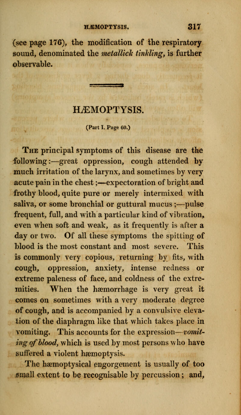 (see page 176), the modification of the respiratory sound, denominated the metallick tinkling, is further observable. =5 HEMOPTYSIS. (Part I, Page 60.) The principal symptoms of this disease are the following:—great oppression, cough attended by much irritation of the larynx, and sometimes by very acute pain in the chest;—expectoration of bright and frothy blood, quite pure or merely intermixed with saliva, or some bronchial or guttural mucus;—pulse frequent, full, and with a particular kind of vibration, even when soft and weak, as it frequently is after a day or two. Of all these symptoms the spitting of blood is the most constant and most severe. This is commonly very copious, returning by fits, with cough, oppression, anxiety, intense redness or extreme paleness of face, and coldness of the extre- mities. When the haemorrhage is very great it comes on sometimes with a very moderate degree of cough, and is accompanied by a convulsive eleva- tion of the diaphragm like that which takes place in vomiting. This accounts for the expression—vomit- ing of blood, which is used by most persons who have suffered a violent haemoptysis. The haemoptysical engorgement is usually of too small extent to be recognisable by percussion; and,