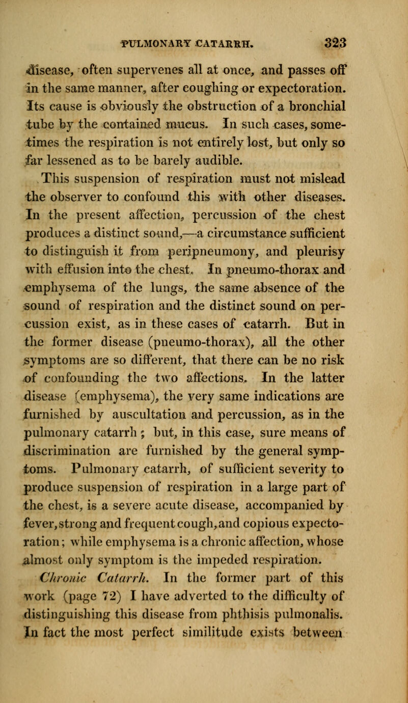 disease, often supervenes all at once, and passes off In the same manner, after coughing or expectoration. Its cause is obviously the obstruction of a bronchial tube by the contained mucus. In such cases, some- times the respiration Is not entirely lost, but only so far lessened as to be barely audible. This suspension of respiration must not mislead the observer to confound this with other diseases. In the present affection, percussion of the chest produces a distinct sound,—a circumstance sufficient to distinguish it from peripneumony, and pleurisy with effusion into the chest. In pneumo-thorax and emphysema of the lungs, the same absence of the sound of respiration and the distinet sound on per- cussion exist, as in these cases of catarrh. But in the former disease (pneumo-thorax), all the other symptoms are so different, that there can be no risk of confounding the two affections. In the latter disease (emphysema), the very same indications are furnished by auscultation and percussion, as in the pulmonary catarrh ; but, in this case, sure means of discrimination are furnished by the general symp- toms. Pulmonary catarrh, of sufficient severity to produce suspension of respiration in a large part of the chest, is a severe acute disease, accompanied by fever, strong and frequent cough, and copious expecto- ration ; while emphysema is a chronic affection, whose almost only symptom is the impeded respiration. Chronic Catarrh. In the former part of this work (page 7*2) I have adverted to the difficulty of distinguishing this disease from phthisis pulmonalis. Jn fact the most perfect similitude exists between