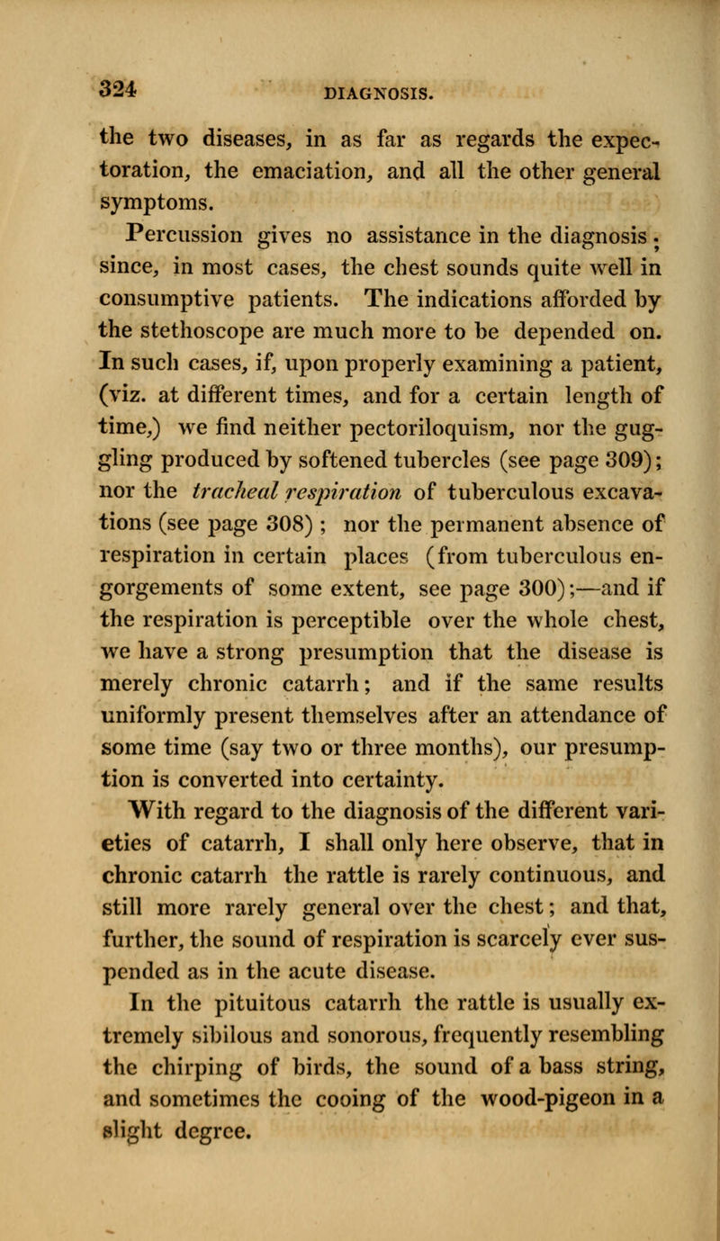 the two diseases, in as far as regards the expec- toration, the emaciation, and all the other general symptoms. Percussion gives no assistance in the diagnosis . since, in most cases, the chest sounds quite well in consumptive patients. The indications afforded by the stethoscope are much more to be depended on. In such cases, if, upon properly examining a patient, (viz. at different times, and for a certain length of time,) we find neither pectoriloquism, nor the gug- gling produced by softened tubercles (see page 309); nor the tracheal respiration of tuberculous excava- tions (see page 308) ; nor the permanent absence of respiration in certain places (from tuberculous en- gorgements of some extent, see page 300);—and if the respiration is perceptible over the whole chest, we have a strong presumption that the disease is merely chronic catarrh; and if the same results uniformly present themselves after an attendance of some time (say two or three months), our presump- tion is converted into certainty. With regard to the diagnosis of the different vari- eties of catarrh, I shall only here observe, that in chronic catarrh the rattle is rarely continuous, and still more rarely general over the chest; and that, further, the sound of respiration is scarcely ever sus- pended as in the acute disease. In the pituitous catarrh the rattle is usually ex- tremely sibilous and sonorous, frequently resembling the chirping of birds, the sound of a bass string, and sometimes the cooing of the wood-pigeon in a slight degree.