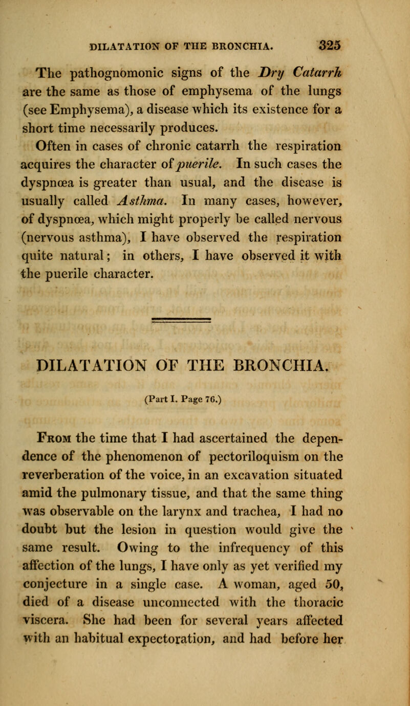 The pathognomonic signs of the Dry Catarrh are the same as those of emphysema of the lungs (see Emphysema), a disease which its existence for a short time necessarily produces. Often in cases of chronic catarrh the respiration acquires the character of puerile. In such cases the dyspnoea is greater than usual, and the disease is usually called Asthma. In many cases, however, of dyspnoea, which might properly be called nervous (nervous asthma), I have observed the respiration quite natural; in others, I have observed it with the puerile character. DILATATION OF THE BRONCHIA/ (Part I. Page 76,) From the time that I had ascertained the depen- dence of the phenomenon of pectoriloquism on the reverberation of the voice, in an excavation situated amid the pulmonary tissue, and that the same thing was observable on the larynx and trachea, I had no doubt but the lesion in question would give the v same result. Owing to the infrequency of this affection of the lungs, I have only as yet verified my conjecture in a single case. A woman, aged 50, died of a disease unconnected with the thoracic viscera. She had been for several years affected with an habitual expectoration, and had before her