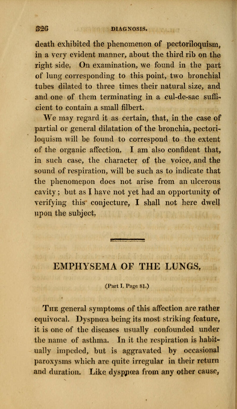death exhibited the phenomenon of pectoriloquism, in a very evident manner, about the third rib on the right side. On examination, we found in the part of lung corresponding to this point, two bronchial tubes dilated to three times their natural size, and and one of them terminating in a cul-de-sac suffix eient to contain a small filbert. We may regard it as certain, that, in the case of partial or general dilatation of the bronchia, pectori- loquism will be found to correspond to the extent of the organic affection, I am also confident that, in such case, the character of the voice, and the sound of respiration, will be such as to indicate that the phenomenon does not arise from an ulcerous cavity; but as I have not yet had an opportunity of verifying this' conjecture, I shall not here dwell upon the subject. EMPHYSEMA OF THE LUNGS, (Part I. Page 8J.) The general symptoms of this affection are rather equivocal. Dyspnoea being its most striking feature, it is one of the diseases usually confounded under the name of asthma. In it the respiration is habit- ually impeded, but is aggravated by occasional paroxysms which are quite irregular in their return and duration. Like dysp^cea from any other cause,