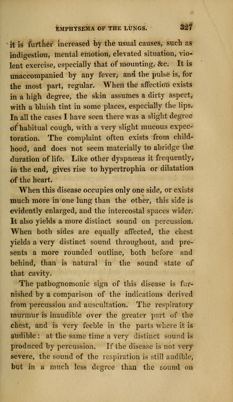 EMPHYSEMA OP THE LUNGS. it is furtner increased by the usual causes, such as indigestion, mental emotion, elevated situation, vio- lent exercise, especially that of mounting, &c. It is unaccompanied by any fever/ and the pulse is, for the most part, regular. Wheri the affectioft exists in a high degree, the skin assumes a dirty aspect, with a bluish tint in some places, especially the lips. In all the cases I have seen there was a slight degree of habitual cough, with a very slight mucous expec- toration. The complaint often exists from child- hood, and does not seem materially to abridge the duration of life. Like other dyspnoeas it frequently, in the end, gives rise to hypertrophia or dilatation of the heart. When this disease occupies only one side, or exists much more in one lung than the other, this side is evidently enlarged, and the intercostal spaces wider. It also yields a more distinct sound on percussion. When both sides are equally affected, the chest yields a very distinct sound throughout, and pre- sents a more rounded outline, both before and behind, than is natural in the sound state of that cavity. The pathognomonic sign of this disease is fur- nished by a comparison of the indications derived from percussion and auscultation. The respiratory murmur is inaudible over the greater part of the chest, and is very feeble in the parts Where it is audible : at the same time a very distinct sound is produced by percussion. If the disease is not very severe, the sound of the respiration is still audible, but in a much less degree than the bound on