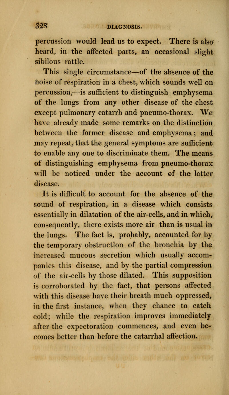 percussion would lead us to expect. There is also heard, in the affected parts, an occasional slight sibilous rattle. This single circumstance—of the absence of the noise of respiration in a chest, which sounds well on percussion,—is sufficient to distinguish emphysema of the lungs from any other disease of the chest except pulmonary catarrh and pneumo-thorax. We have already made some remarks on the distinction between the former disease and emphysema; and may repeat, that the general symptoms are sufficient to enable any one to discriminate them. The means of distinguishing emphysema from pneumo-thorax will be noticed under the account of the latter disease. It is difficult to account for the absence of the sound of respiration, in a disease which consists essentially in dilatation of the air-cells, and in which, consequently, there exists more air than is usual in the lungs. The fact is, probably, accounted for by the temporary obstruction of the bronchia by the increased mucous secretion which usually accom- panies this disease, and by the partial compression of the air-cells by those dilated. This supposition is corroborated by the fact, that persons affected with this disease have their breath much oppressed, in the first instance, when they chance to catch cold; while the respiration improves immediately after the expectoration commences, and even be- comes better than before the catarrhal affection.