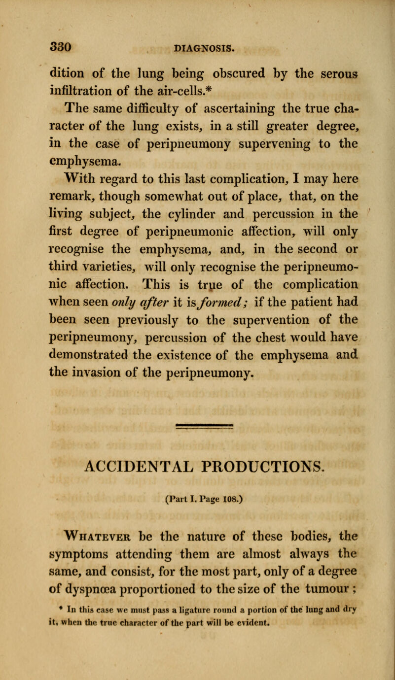 dition of the lung being obscured by the serous infiltration of the air-cells.* The same difficulty of ascertaining the true cha- racter of the lung exists, in a still greater degree, in the case of peripneumony supervening to the emphysema. With regard to this last complication, I may here remark, though somewhat out of place, that, on the living subject, the cylinder and percussion in the first degree of peripneumonic affection, will only recognise the emphysema, and, in the second or third varieties, will only recognise the peripneumo- nic affection. This is true of the complication when seen only after it is formed; if the patient had been seen previously to the supervention of the peripneumony, percussion of the chest would have demonstrated the existence of the emphysema and the invasion of the peripneumony. ACCIDENTAL PRODUCTIONS. (Part I. Page 108.) Whatever be the nature of these bodies, the symptoms attending them are almost always the same, and consist, for the most part, only of a degree of dyspnoea proportioned to the size of the tumour ; * In this case we must pass a ligature round a portion of the lung and dry it, when the true character of the part will be evident.
