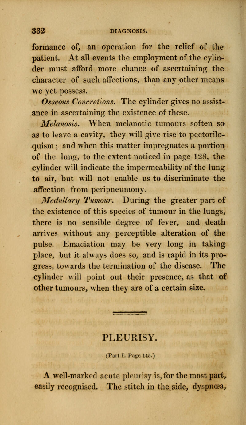 formance of, an operation for the relief of the patient. At all events the employment of the cylin- der must afford more chance of ascertaining the character of such affections, than any other means we yet possess. Osseous Concretions. The cylinder gives no assist- ance in ascertaining the existence of these. Melanosis. When melanotic tumours soften so as to leave a cavity, they will give rise to pectorilo- quism ; and when this matter impregnates a portion of the lung, to the extent noticed in page 128, the cylinder will indicate the impermeability of the lung to air, but will not enable us to discriminate the affection from peripneumony, Medullary Tumour. During the greater part of the existence of this species of tumour in the lungs, there is no sensible degree of fever, and death arrives without any perceptible alteration of the pulse. Emaciation may be very long in taking place, but it always does so, and is rapid in its pro- gress, towards the termination of the disease. The cylinder will point out their presence, as that of other tumours, when they are of a certain size. PLEURISY. (Part I. Page 145.) A well-marked acute pleurisy is, for the most part, easily recognised. The stitch in the, side, dyspnoea,
