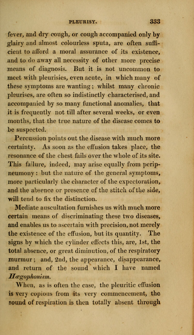 fever, and dry cough, or cough accompanied only by glairy and almost colourless sputa, are often suffi- cient to afford a moral assurance of its existence, and to dp away all necessity of other more precise means of diagnosis. But it is not uncommon to meet with pleurisies, even acute, in which many of these symptoms are wanting; whilst many chronic pleurises, are often so indistinctly characterised, and accompanied by so many functional anomalies, that it is frequently not till after several wreeks, or even months, that the true nature of the disease comes to be suspected. Percussion points out the disease with much more certainty. As soon as the effusion takes place, the resonance of the chest fails over the whole of its site. This failure, indeed, may arise equally from perip- neumony : but the nature of the general symptoms, more particularly the character of the expectoration, and the absence or presence of the stitch of the side, will tend to fix the distinction. Mediate auscultation furnishes us with much more certain means of discriminating these twro diseases, and enables us to ascertain with precision, not merely the existence of the effusion, but its quantity. The signs by which the cylinder effects this, are, 1st, the total absence, or great diminution, of the respiratory murmur; and, 2nd, the appearance, disappearance, and return of the sound which I have named Ucrgophon ism. When, as is often the case, the pleuritic effusion is very copious from its very commencement, the sound of respiration is then totally absent through
