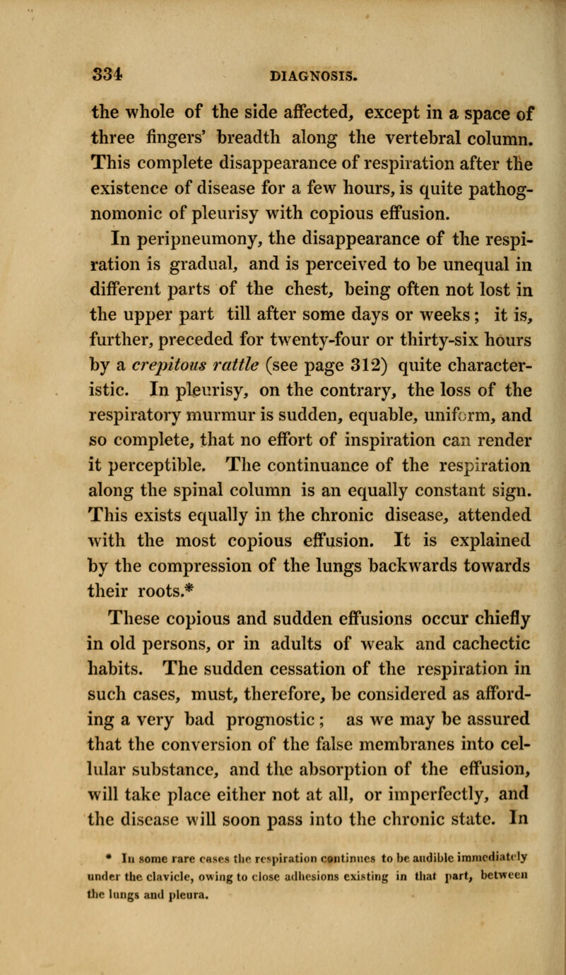 the whole of the side affected, except in a space of three fingers' breadth along the vertebral column. This complete disappearance of respiration after the existence of disease for a few hours, is quite pathog- nomonic of pleurisy with copious effusion. In peripneumony, the disappearance of the respi- ration is gradual, and is perceived to be unequal in different parts of the chest, being often not lost in the upper part till after some days or weeks; it is, further, preceded for twenty-four or thirty-six hours by a crepitous rattle (see page 312) quite character- istic. In pleurisy, on the contrary, the loss of the respiratory murmur is sudden, equable, uniform, and so complete, that no effort of inspiration can render it perceptible. The continuance of the respiration along the spinal column is an equally constant sign. This exists equally in the chronic disease, attended with the most copious effusion. It is explained by the compression of the lungs backwards towards their roots.* These copious and sudden effusions occur chiefly in old persons, or in adults of weak and cachectic habits. The sudden cessation of the respiration in such cases, must, therefore, be considered as afford- ing a very bad prognostic ; as we may be assured that the conversion of the false membranes into cel- lular substance, and the absorption of the effusion, will take place either not at all, or imperfectly, and the disease will soon pass into the chronic state. In * In some rare cases the respiration continues to be audible immediately under the clavicle, owing to close adhesions existing in that part, between the lungs and pleura.