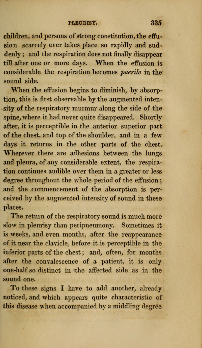 children, and persons of strong constitution, the effu- sion scarcely ever takes place so rapidly and sud- denly ; and the respiration does not finally disappear till after one or more days. When the effusion is considerable the respiration becomes puerile in the sound side. When the effusion begins to diminish, by absorp- tion, this is first observable by the augmented inten- sity of the respiratory murmur along the side of the spine, where it had never quite disappeared. Shortly after, it is perceptible in the anterior superior part of the chest, and top of the shoulder, and in a few days it returns in the other parts of the chest. Wherever there are adhesions between the lungs and pleura, of any considerable extent, the respira- tion continues audible over them in a greater or less degree throughout the whole period of the effusion; and the commencement of the absorption is per- ceived by the augmented intensity of sound in these places. The return of the respiratory sound is much more slow in pleurisy than peripneumony. Sometimes it is weeks, and even months, after the reappearance of it near the clavicle, before it is perceptible in the inferior parts of the chest; and, often, for months after the convalescence of a patient, it is only one-half so distinct in the affected side as in the sound one. To these signs I have to add another, already noticed, and which appears quite characteristic of this disease when accompanied by a middling degree