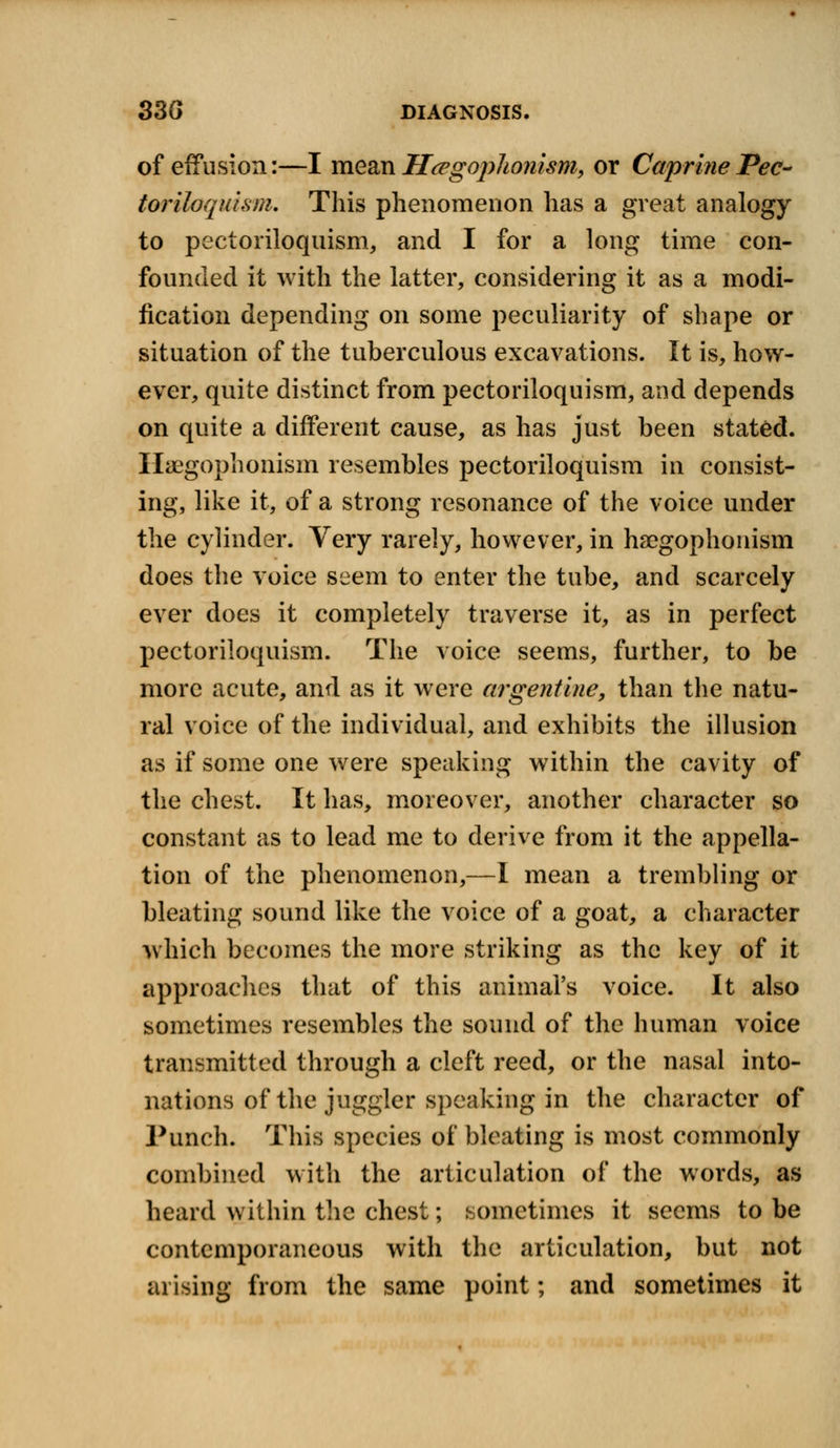 of effusion:—I mean H&gophonism, or Caprine Pec- toriloquism. This phenomenon has a great analogy to pectoriloquism, and I for a long time con- founded it with the latter, considering it as a modi- fication depending on some peculiarity of shape or situation of the tuberculous excavations. It is, how- ever, quite distinct from pectoriloquism, and depends on quite a different cause, as has just been stated. Haegophonism resembles pectoriloquism in consist- ing, like it, of a strong resonance of the voice under the cylinder. Very rarely, however, in haegophonism does the voice seem to enter the tube, and scarcely ever does it completely traverse it, as in perfect pectoriloquism. The voice seems, further, to be more acute, and as it were argentine, than the natu- ral voice of the individual, and exhibits the illusion as if some one were speaking within the cavity of the chest. It has, moreover, another character so constant as to lead me to derive from it the appella- tion of the phenomenon,—I mean a trembling or bleating sound like the voice of a goat, a character which becomes the more striking as the key of it approaches that of this animal's voice. It also sometimes resembles the sound of the human voice transmitted through a cleft reed, or the nasal into- nations of the juggler speaking in the character of Punch. This species of bleating is most commonly combined with the articulation of the words, as heard within the chest; sometimes it seems to be contemporaneous with the articulation, but not arising from the same point; and sometimes it