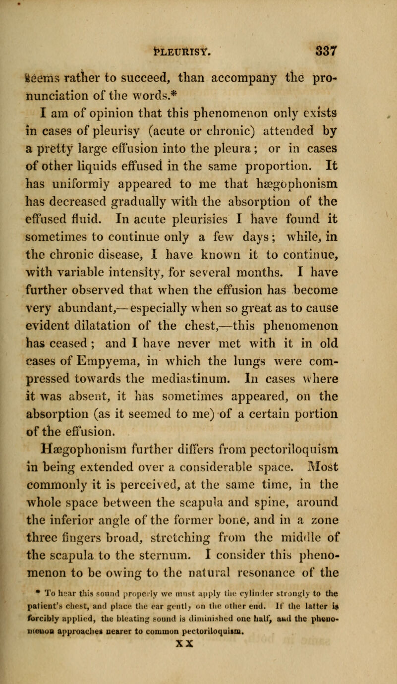 iseems rather to succeed, than accompany the pro- nunciation of the words* I am of opinion that this phenomenon only exists in cases of pleurisy (acute or chronic) attended by a pretty large effusion into the pleura; or in cases of other liquids effused in the same proportion. It has uniformly appeared to me that hsegophonism has decreased gradually with the absorption of the effused fluid. In acute pleurisies I have found it sometimes to continue only a few days; while, in the chronic disease, I have known it to continue, with variable intensity, for several months. I have further observed that when the effusion has become very abundant,—especially when so great as to cause evident dilatation of the chest,—this phenomenon has ceased; and I have never met with it in old cases of Empyema, in which the lungs were com- pressed towards the mediastinum. In cases where it was absent, it has sometimes appeared, on the absorption (as it seemed to me) of a certain portion of the effusion. Hsegophonism further differs from pectoriloquism in being extended over a considerable space. Most commonly it is perceived, at the same time, in the whole space between the scapula and spine, around the inferior angle of the former bone, and in a zone three fingers broad, stretching from the middle of the scapula to the sternum. I consider this pheno- menon to be owing to the natural resonance of the * To hear this sound properly we must apply the cylinder strongly to the patient's chest, and place the car gently on the other end. It* the latter is forcibly applied, the bleating sound is diminished one half, aud the pheno- menon approaches nearer to common pectoriloquism. XX