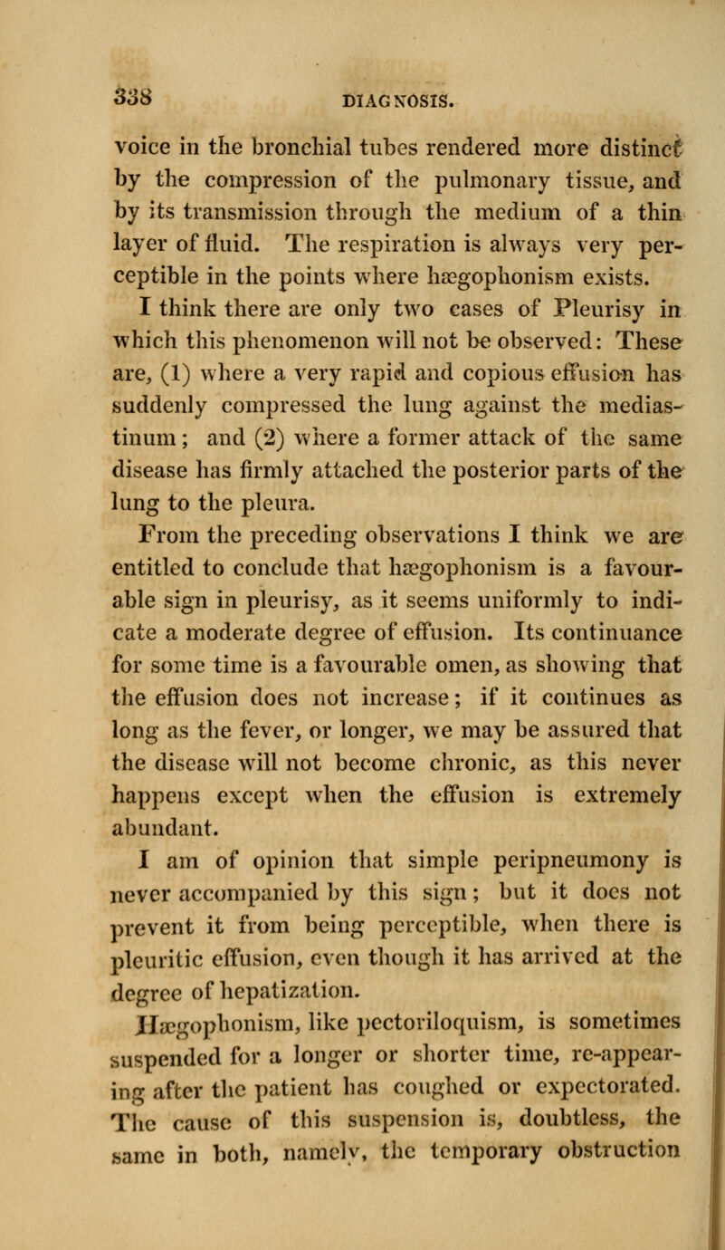 voice in the bronchial tubes rendered more distinct by the compression of the pulmonary tissue, and by its transmission through the medium of a thin layer of fluid. The respiration is always very per- ceptible in the points where hsegophonism exists. I think there are only two cases of Pleurisy in which this phenomenon will not be observed: These are, (1) where a very rapid and copious effusion has suddenly compressed the lung against the medias- tinum ; and (2) where a former attack of the same disease has firmly attached the posterior parts of the lung to the pleura. From the preceding observations I think we are entitled to conclude that hasgophonism is a favour- able sign in pleurisy, as it seems uniformly to indi- cate a moderate degree of effusion. Its continuance for some time is a favourable omen, as showing that the effusion does not increase; if it continues as long as the fever, or longer, we may be assured that the disease will not become chronic, as this never happens except when the effusion is extremely abundant. I am of opinion that simple peripneumony is never accompanied by this sign; but it does not prevent it from being perceptible, when there is pleuritic effusion, even though it has arrived at the degree of hepatization. ilsegophonism, like pectoriloquism, is sometimes suspended for a longer or shorter time, re-appear- in<r after the patient has coughed or expectorated. The cause of this suspension is, doubtless, the same in both, namely, the temporary obstruction