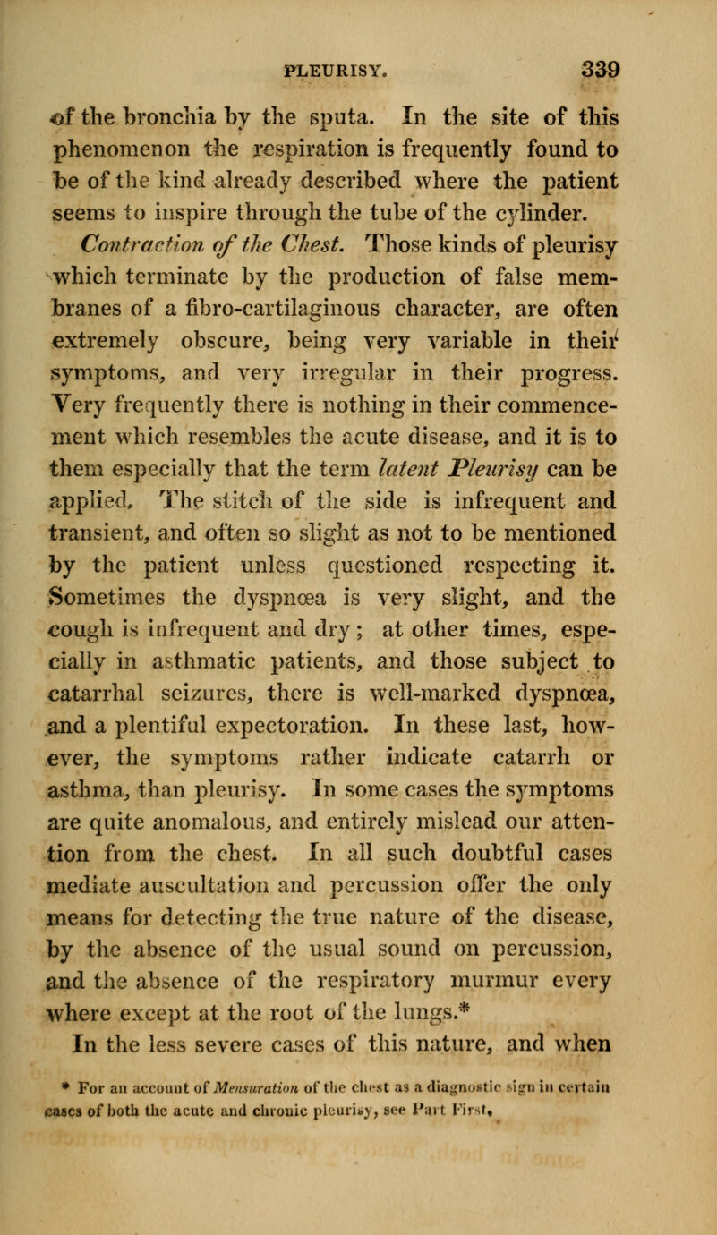 of the bronchia by the sputa. In the site of this phenomenon the respiration is frequently found to be of the kind already described where the patient seems to inspire through the tube of the c}dinder. Contraction of the Chest. Those kinds of pleurisy which terminate by the production of false mem- branes of a fibro-cartilaginous character, are often extremely obscure, being very variable in their symptoms, and very irregular in their progress. Very frequently there is nothing in their commence- ment which resembles the acute disease, and it is to them especially that the term latent Pleurisy can be applied. The stitch of the side is infrequent and transient, and often so slight as not to be mentioned by the patient unless questioned respecting it. Sometimes the dyspnoea is very slight, and the cough is infrequent and dry ; at other times, espe- cially in asthmatic patients, and those subject to catarrhal seizures, there is well-marked dyspnoea, and a plentiful expectoration. In these last, how- ever, the symptoms rather indicate catarrh or asthma, than pleurisy. In some cases the symptoms are quite anomalous, and entirely mislead our atten- tion from the chest. In all such doubtful cases mediate auscultation and percussion offer the only means for detecting the true nature of the disease, by the absence of the usual sound on percussion, and the absence of the respiratory murmur every where except at the root of the lungs.* In the less severe cases of this nature, and when * For an account of Mensuration of the chest as a diagnostic sign in certain cases of both the acute and chronic pleurisy, s<><* Part First,