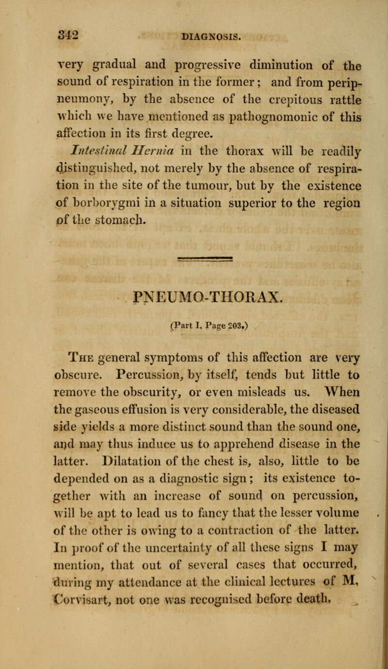 very gradual and progressive diminution of the sound of respiration in the former; and from perip- neumony, by the absence of the crepitous rattle which we have mentioned as pathognomonic of this affection in its first degree. Intestinal Hernia in the thorax will be readily distinguished, not merely by the absence of respira- tion in the site of the tumour, but by the existence of borborygmi in a situation superior to the region of the stomach. PNEUMOTHORAX. (Part I, Page 203.) The general symptoms of this affection are very obscure. Percussion, by itself, tends but little to remove the obscurity, or even misleads us. When the gaseous effusion is very considerable, the diseased side yields a more distinct sound than the sound one, and may thus induce us to apprehend disease in the latter. Dilatation of the chest is, also, little to be depended on as a diagnostic sign; its existence to- gether with an increase of sound on percussion, will be apt to lead us to fancy that the lesser volume of the other is owing to a contraction of the latter. In proof of the uncertainty of all these signs I may mention, that out of several cases that occurred, dining my attendance at the clinical lectures of M. Corvisart, not one was recognised before death.