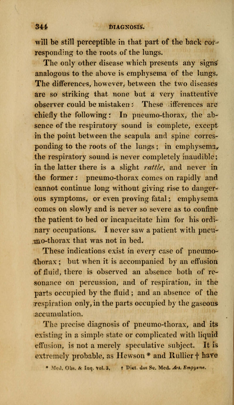 will be still perceptible in that part of the back cof^ responding to the roots of the lungs. The only other disease which presents any signsf analogous to the above is emphysema of the lungs. The differences, however, between the two diseases are so striking that none but a very inattentive observer could be mistaken : These inferences are chiefly the following r In pneumo-thorax, the ab- sence of the respiratory sound is complete, except in the point between the scapula and spine corres- ponding to the roots of the lungs ; in emphysema, the respiratory sound is never completely inaudible; in the latter there is a slight rattle, and never in the former : pneumo-thorax comes on rapidly and cannot continue long without giving rise to danger- ous symptoms, or even proving fatal; emphysema comes on slowly and is never so severe as to confine the patient to bed or incapacitate him for his ordi- nary occupations. I never saw a patient with pneu- mo-thorax that was not in bed. These indications exist in every case of pneumo- thorax ; but when it is accompanied by an effusion of fluid, there is observed an absence both of re- sonance on percussion, and of respiration, in the parts occupied by the fluid; and an absence of the respiration only, in the parts occupied by the gaseous accumulation. The precise diagnosis of pneumo-thorax, and its existing in a simple state or complicated with liquid effusion, is not a merely speculative subject. It is extremely probable, as Ilewson* and Ilullierf have • Mill. Obs. & Inq. tol. 3. t Dist. Uus Sc. Med. An. Empytrm.