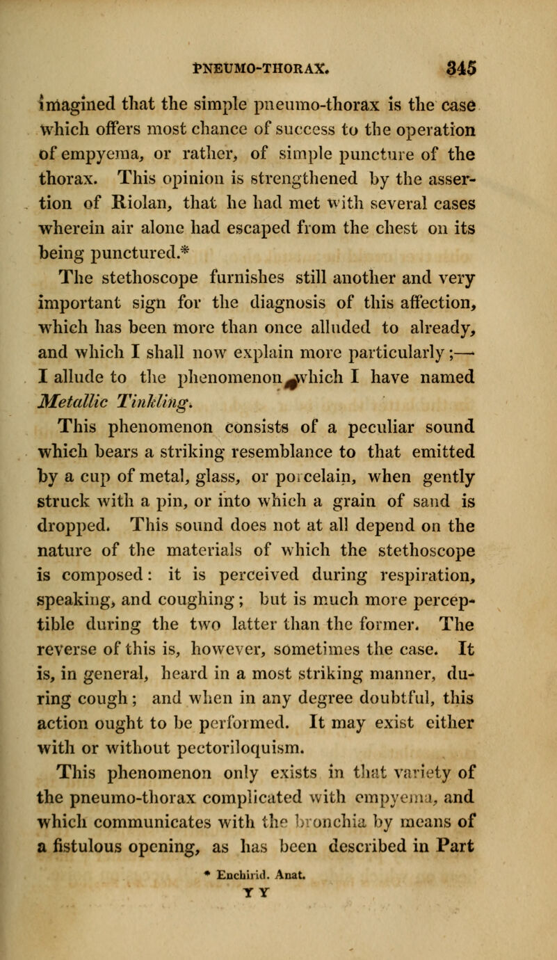 imagined that the simple pneumo-thorax is the case Which offers most chance of success to the operation of empyema, or rather, of simple puncture of the thorax. This opinion is strengthened by the asser- tion of Riolan, that he had met with several cases wherein air alone had escaped from the chest on its being punctured.* The stethoscope furnishes still another and very important sign for the diagnosis of this affection, which has been more than once alluded to already, and which I shall now explain more particularly;—• I allude to the phenomenon^vhich I have named Metallic Tinkling. This phenomenon consists of a peculiar sound which bears a striking resemblance to that emitted by a cup of metal, glass, or porcelain, when gently struck with a pin, or into which a grain of sand is dropped. This sound does not at all depend on the nature of the materials of which the stethoscope is composed: it is perceived during respiration, speaking, and coughing; but is much more percep- tible during the two latter than the former. The reverse of this is, however, sometimes the case. It is, in general, heard in a most striking manner, du- ring cough; and when in any degree doubtful, this action ought to be performed. It may exist either with or without pectoriloquism. This phenomenon only exists in that variety of the pneumo-thorax complicated with empyema, and which communicates with the bronchia by means of a fistulous opening, as has been described in Part * Enchiricl. Anat. T Y